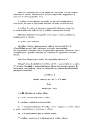 h) resíduos da construção civil: os gerados nas construções, reformas, reparos e
demolições de obras de construção civil, incluídos os resultantes da preparação e
escavação de terrenos para obras civis;

       i) resíduos agrossilvopastoris: os gerados nas atividades agropecuárias e
silviculturais, incluídos os relacionados a insumos utilizados nessas atividades;

      j) resíduos de serviços de transportes: os originários de portos, aeroportos,
terminais alfandegários, rodoviários e ferroviários e passagens de fronteira;

      k) resíduos de mineração: os gerados na atividade de pesquisa, extração ou
beneficiamento de minérios;

      II - quanto à periculosidade:

      a) resíduos perigosos: aqueles que, em razão de suas características de
inflamabilidade, corrosividade, reatividade, toxicidade, patogenicidade,
carcinogenicidade, teratogenicidade e mutagenicidade, apresentam significativo risco à
saúde pública ou à qualidade ambiental, de acordo com lei, regulamento ou norma
técnica;

      b) resíduos não perigosos: aqueles não enquadrados na alínea “a”.

      Parágrafo único. Respeitado o disposto no art. 20, os resíduos referidos na alínea
“d” do inciso I do caput, se caracterizados como não perigosos, podem, em razão de
sua natureza, composição ou volume, ser equiparados aos resíduos domiciliares pelo
poder público municipal.

                                         CAPÍTULO II

                          DOS PLANOS DE RESÍDUOS SÓLIDOS

                                             Seção I

                                       Disposições Gerais

      Art. 14. São planos de resíduos sólidos:

      I - o Plano Nacional de Resíduos Sólidos;

      II - os planos estaduais de resíduos sólidos;

      III - os planos microrregionais de resíduos sólidos e os planos de resíduos sólidos
de regiões metropolitanas ou aglomerações urbanas;

      IV - os planos intermunicipais de resíduos sólidos;

      V - os planos municipais de gestão integrada de resíduos sólidos;
 