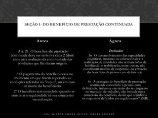  Art. 21. O benefício de prestação continuada deve ser revisto a cada 2 (dois) anos para avaliação da continuidade das condições que lhe deram origem.§ 1º O pagamento do benefício cessa no momento em que forem superadas as condições referidas no "caput", ou em caso de morte do beneficiário.§ 2º O benefício será cancelado quando se constatar irregularidade na sua concessão ou utilização. Inclusão: § 3o  O desenvolvimento das capacidades cognitivas, motoras ou educacionais e a realização de atividades não remuneradas de habilitação e reabilitação, entre outras, não constituem motivo de suspensão ou cessação do benefício da pessoa com deficiência.§ 4o  A cessação do benefício de prestação continuada concedido à pessoa com deficiência, inclusive em razão do seu ingresso no mercado de trabalho, não impede nova concessão do benefício, desde que atendidos os requisitos definidos em regulamento.” (NR)Antes AgoraAss. Social Sonia Alves  CRESS 12051spSEÇÃO I- Do Benefício de Prestação Continuada