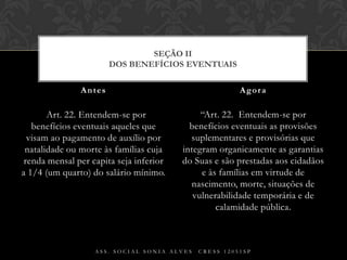   Art. 22. Entendem-se por benefícios eventuais aqueles que visam ao pagamento de auxílio por natalidade ou morte às famílias cuja renda mensal per capita seja inferior a 1/4 (um quarto) do salário mínimo.“Art. 22.  Entendem-se por benefícios eventuais as provisões suplementares e provisórias que integram organicamente as garantias do Suas e são prestadas aos cidadãos e às famílias em virtude de nascimento, morte, situações de vulnerabilidade temporária e de calamidade pública.Antes AgoraAss. Social Sonia Alves  CRESS 12051spSEÇÃO IIDos Benefícios Eventuais