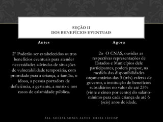  2º Poderão ser estabelecidos outros benefícios eventuais para atender necessidades advindas de situações de vulnerabilidade temporária, com prioridade para a criança, a família, o idoso, a pessoa portadora de deficiência, a gestante, a nutriz e nos casos de calamidade pública.§ 2o  O CNAS, ouvidas as respectivas representações de Estados e Municípios dele participantes, poderá propor, na medida das disponibilidades orçamentárias das 3 (três) esferas de governo, a instituição de benefícios subsidiários no valor de até 25% (vinte e cinco por cento) do salário-mínimo para cada criança de até 6 (seis) anos de idade.Antes AgoraAss. Social Sonia Alves  CRESS 12051spSEÇÃO IIDos Benefícios Eventuais