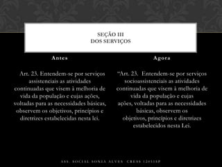    Art. 23. Entendem-se por serviços assistenciais as atividades continuadas que visem à melhoria de vida da população e cujas ações, voltadas para as necessidades básicas, observem os objetivos, princípios e diretrizes estabelecidas nesta lei.“Art. 23.  Entendem-se por serviços socioassistenciais as atividades continuadas que visem à melhoria de vida da população e cujas ações, voltadas para as necessidades básicas, observem os objetivos, princípios e diretrizes estabelecidos nesta Lei.Antes AgoraAss. Social Sonia Alves  CRESS 12051spSEÇÃO IIIDos Serviços