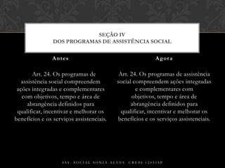     Art. 24. Os programas de assistência social compreendem ações integradas e complementares com objetivos, tempo e área de abrangência definidos para qualificar, incentivar e melhorar os benefícios e os serviços assistenciais.Art. 24. Os programas de assistência social compreendem ações integradas e complementares com objetivos, tempo e área de abrangência definidos para qualificar, incentivar e melhorar os benefícios e os serviços assistenciais.Antes AgoraAss. Social Sonia Alves  CRESS 12051spSEÇÃO IVDos Programas de Assistência Social