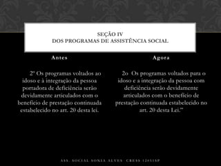     § 2º Os programas voltados ao idoso e à integração da pessoa portadora de deficiência serão devidamente articulados com o benefício de prestação continuada estabelecido no art. 20 desta lei.§ 2o  Os programas voltados para o idoso e a integração da pessoa com deficiência serão devidamente articulados com o benefício de prestação continuada estabelecido no art. 20 desta Lei.”Antes AgoraAss. Social Sonia Alves  CRESS 12051spSEÇÃO IVDos Programas de Assistência Social