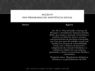 Art. 24-A.  Fica instituído o Serviço de Proteção e Atendimento Integral à Família (Paif), que integra a proteção social básica e consiste na oferta de ações e serviços socioassistenciais de prestação continuada, nos Cras, por meio do trabalho social com famílias em situação de vulnerabilidade social, com o objetivo de prevenir o rompimento dos vínculos familiares e a violência no âmbito de suas relações, garantindo o direito à convivência familiar e comunitária.Parágrafo único.  Regulamento definirá as diretrizes e os procedimentos do Paif.Antes AgoraAss. Social Sonia Alves  CRESS 12051spSEÇÃO IVDos Programas de Assistência Social