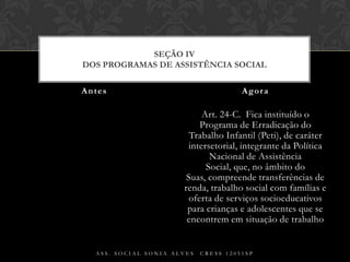 Art. 24-C.  Fica instituído o Programa de Erradicação do Trabalho Infantil (Peti), de caráter intersetorial, integrante da Política Nacional de Assistência Social, que, no âmbito do Suas, compreende transferências de renda, trabalho social com famílias e oferta de serviços socioeducativos para crianças e adolescentes que se encontrem em situação de trabalhoAntes AgoraAss. Social Sonia Alves  CRESS 12051spSEÇÃO IVDos Programas de Assistência Social