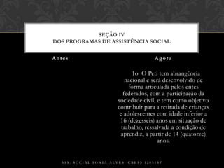 § 1o  O Peti tem abrangência nacional e será desenvolvido de forma articulada pelos entes federados, com a participação da sociedade civil, e tem como objetivo contribuir para a retirada de crianças e adolescentes com idade inferior a 16 (dezesseis) anos em situação de trabalho, ressalvada a condição de aprendiz, a partir de 14 (quatorze) anos.Antes AgoraAss. Social Sonia Alves  CRESS 12051spSEÇÃO IVDos Programas de Assistência Social