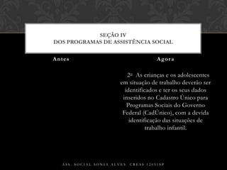 § 2o  As crianças e os adolescentes em situação de trabalho deverão ser identificados e ter os seus dados inseridos no Cadastro Único para Programas Sociais do Governo Federal (CadÚnico), com a devida identificação das situações de trabalho infantil.Antes AgoraAss. Social Sonia Alves  CRESS 12051spSEÇÃO IVDos Programas de Assistência Social