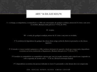 I - o cônjuge, a companheira, o companheiro e o filho não emancipado, de qualquer condição, menor de 21 (vinte e um) anos ou inválido; (Redação dada pela Lei nº 9.032, de 1995)        II - os pais;        III - o irmão, de qualquer condição, menor de 21 (vinte e um) anos ou inválido;§ 1º A existência de dependente de qualquer das classes deste artigo exclui do direito às prestações os das classes seguintes.§ 2º .O enteado e o menor tutelado equiparam-se a filho mediante declaração do segurado e desde que comprovada a dependência econômica na forma estabelecida no Regulamento. (Redação dada pela Lei nº 9.528, de 1997)        § 3º Considera-se companheira ou companheiro a pessoa que, sem ser casada, mantém união estável com o segurado ou com a segurada, de acordo com o § 3º do art. 226 da Constituição Federal.        § 4º A dependência econômica das pessoas indicadas no inciso I é presumida e a das demais deve ser comprovada.Art.º 16 da Lei 8213/91Ass. Social Sonia Alves  CRESS 12051sp