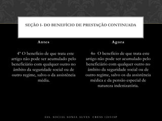 § 4º O benefício de que trata este artigo não pode ser acumulado pelo beneficiário com qualquer outro no âmbito da seguridade social ou de outro regime, salvo o da assistência média.§ 4o  O benefício de que trata este artigo não pode ser acumulado pelo beneficiário com qualquer outro no âmbito da seguridade social ou de outro regime, salvo os da assistência médica e da pensão especial de natureza indenizatória.Antes AgoraAss. Social Sonia Alves  CRESS 12051spSEÇÃO I- Do Benefício de Prestação Continuada