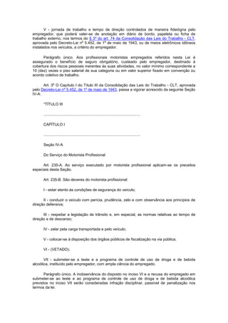 V - jornada de trabalho e tempo de direção controlados de maneira fidedigna pelo
empregador, que poderá valer-se de anotação em diário de bordo, papeleta ou ficha de
trabalho externo, nos termos do § 3º do art. 74 da Consolidação das Leis do Trabalho - CLT,
                              o            o
aprovada pelo Decreto-Lei n 5.452, de 1 de maio de 1943, ou de meios eletrônicos idôneos
instalados nos veículos, a critério do empregador.

      Parágrafo único. Aos                    profissionais motoristas empregados referidos nesta Lei é
assegurado o benefício de                    seguro obrigatório, custeado pelo empregador, destinado à
cobertura dos riscos pessoais                inerentes às suas atividades, no valor mínimo correspondente a
10 (dez) vezes o piso salarial               de sua categoria ou em valor superior fixado em convenção ou
acordo coletivo de trabalho.

              o
      Art. 3 O Capítulo I do Título III da Consolidação das Leis do Trabalho - CLT, aprovada
pelo Decreto-Lei nº 5.452, de 1º de maio de 1943, passa a vigorar acrescido da seguinte Seção
IV-A:

      “TÍTULO III

      ...........................................................................................

      CAPÍTULO I

      ...........................................................................................

      Seção IV-A

      Do Serviço do Motorista Profissional

      Art. 235-A. Ao serviço executado por motorista profissional aplicam-se os preceitos
especiais desta Seção.

      Art. 235-B. São deveres do motorista profissional:

      I - estar atento às condições de segurança do veículo;

      II - conduzir o veículo com perícia, prudência, zelo e com observância aos princípios de
direção defensiva;

      III - respeitar a legislação de trânsito e, em especial, as normas relativas ao tempo de
direção e de descanso;

      IV - zelar pela carga transportada e pelo veículo;

      V - colocar-se à disposição dos órgãos públicos de fiscalização na via pública;

      VI - (VETADO);

       VII - submeter-se a teste e a programa de controle de uso de droga e de bebida
alcoólica, instituído pelo empregador, com ampla ciência do empregado.

       Parágrafo único. A inobservância do disposto no inciso VI e a recusa do empregado em
submeter-se ao teste e ao programa de controle de uso de droga e de bebida alcoólica
previstos no inciso VII serão consideradas infração disciplinar, passível de penalização nos
termos da lei.
 