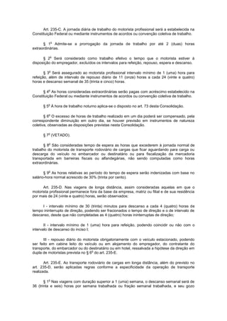 Art. 235-C. A jornada diária de trabalho do motorista profissional será a estabelecida na
Constituição Federal ou mediante instrumentos de acordos ou convenção coletiva de trabalho.

             o
      § 1 Admite-se a prorrogação da jornada de trabalho por até 2 (duas) horas
extraordinárias.

             o
      § 2 Será considerado como trabalho efetivo o tempo que o motorista estiver à
disposição do empregador, excluídos os intervalos para refeição, repouso, espera e descanso.

         o
       § 3 Será assegurado ao motorista profissional intervalo mínimo de 1 (uma) hora para
refeição, além de intervalo de repouso diário de 11 (onze) horas a cada 24 (vinte e quatro)
horas e descanso semanal de 35 (trinta e cinco) horas.

         o
      § 4 As horas consideradas extraordinárias serão pagas com acréscimo estabelecido na
Constituição Federal ou mediante instrumentos de acordos ou convenção coletiva de trabalho.

         o
      § 5 À hora de trabalho noturno aplica-se o disposto no art. 73 desta Consolidação.

         o
       § 6 O excesso de horas de trabalho realizado em um dia poderá ser compensado, pela
correspondente diminuição em outro dia, se houver previsão em instrumentos de natureza
coletiva, observadas as disposições previstas nesta Consolidação.

         o
      § 7 (VETADO).

         o
       § 8 São consideradas tempo de espera as horas que excederem à jornada normal de
trabalho do motorista de transporte rodoviário de cargas que ficar aguardando para carga ou
descarga do veículo no embarcador ou destinatário ou para fiscalização da mercadoria
transportada em barreiras fiscais ou alfandegárias, não sendo computadas como horas
extraordinárias.

         o
       § 9 As horas relativas ao período do tempo de espera serão indenizadas com base no
salário-hora normal acrescido de 30% (trinta por cento).

      Art. 235-D. Nas viagens de longa distância, assim consideradas aquelas em que o
motorista profissional permanece fora da base da empresa, matriz ou filial e de sua residência
por mais de 24 (vinte e quatro) horas, serão observados:

     I - intervalo mínimo de 30 (trinta) minutos para descanso a cada 4 (quatro) horas de
tempo ininterrupto de direção, podendo ser fracionados o tempo de direção e o de intervalo de
descanso, desde que não completadas as 4 (quatro) horas ininterruptas de direção;

       II - intervalo mínimo de 1 (uma) hora para refeição, podendo coincidir ou não com o
intervalo de descanso do inciso I;

      III - repouso diário do motorista obrigatoriamente com o veículo estacionado, podendo
ser feito em cabine leito do veículo ou em alojamento do empregador, do contratante do
transporte, do embarcador ou do destinatário ou em hotel, ressalvada a hipótese da direção em
                                   o
dupla de motoristas prevista no § 6 do art. 235-E.

       Art. 235-E. Ao transporte rodoviário de cargas em longa distância, além do previsto no
art. 235-D, serão aplicadas regras conforme a especificidade da operação de transporte
realizada.

         o
       § 1 Nas viagens com duração superior a 1 (uma) semana, o descanso semanal será de
36 (trinta e seis) horas por semana trabalhada ou fração semanal trabalhada, e seu gozo
 