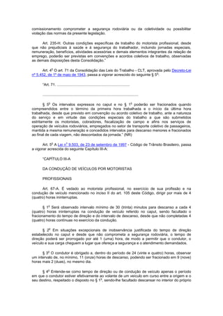 comissionamento comprometer a segurança rodoviária ou da coletividade ou possibilitar
violação das normas da presente legislação.

     Art. 235-H. Outras condições específicas de trabalho do motorista profissional, desde
que não prejudiciais à saúde e à segurança do trabalhador, incluindo jornadas especiais,
remuneração, benefícios, atividades acessórias e demais elementos integrantes da relação de
emprego, poderão ser previstas em convenções e acordos coletivos de trabalho, observadas
as demais disposições desta Consolidação.”

                o
       Art. 4 O art. 71 da Consolidação das Leis do Trabalho - CLT, aprovada pelo Decreto-Lei
                                                                          o
nº 5.452, de 1º de maio de 1943, passa a vigorar acrescido do seguinte § 5 :

      “Art. 71. ......................................................................

      ............................................................................................

            o                                                                             o
       § 5 Os intervalos expressos no caput e no § 1 poderão ser fracionados quando
compreendidos entre o término da primeira hora trabalhada e o início da última hora
trabalhada, desde que previsto em convenção ou acordo coletivo de trabalho, ante a natureza
do serviço e em virtude das condições especiais do trabalho a que são submetidos
estritamente os motoristas, cobradores, fiscalização de campo e afins nos serviços de
operação de veículos rodoviários, empregados no setor de transporte coletivo de passageiros,
mantida a mesma remuneração e concedidos intervalos para descanso menores e fracionados
ao final de cada viagem, não descontados da jornada.” (NR)

                o           o
       Art. 5 A Lei n 9.503, de 23 de setembro de 1997 - Código de Trânsito Brasileiro, passa
a vigorar acrescida do seguinte Capítulo III-A:

      “CAPÍTULO III-A

      DA CONDUÇÃO DE VEÍCULOS POR MOTORISTAS

      PROFISSIONAIS

      Art. 67-A. É vedado ao motorista profissional, no exercício de sua profissão e na
condução de veículo mencionado no inciso II do art. 105 deste Código, dirigir por mais de 4
(quatro) horas ininterruptas.

           o
       § 1 Será observado intervalo mínimo de 30 (trinta) minutos para descanso a cada 4
(quatro) horas ininterruptas na condução de veículo referido no caput, sendo facultado o
fracionamento do tempo de direção e do intervalo de descanso, desde que não completadas 4
(quatro) horas contínuas no exercício da condução.

            o
      § 2 Em situações excepcionais de inobservância justificada do tempo de direção
estabelecido no caput e desde que não comprometa a segurança rodoviária, o tempo de
direção poderá ser prorrogado por até 1 (uma) hora, de modo a permitir que o condutor, o
veículo e sua carga cheguem a lugar que ofereça a segurança e o atendimento demandados.

           o
      § 3 O condutor é obrigado a, dentro do período de 24 (vinte e quatro) horas, observar
um intervalo de, no mínimo, 11 (onze) horas de descanso, podendo ser fracionado em 9 (nove)
horas mais 2 (duas), no mesmo dia.

           o
      § 4 Entende-se como tempo de direção ou de condução de veículo apenas o período
em que o condutor estiver efetivamente ao volante de um veículo em curso entre a origem e o
                                         o
seu destino, respeitado o disposto no § 1 , sendo-lhe facultado descansar no interior do próprio
 
