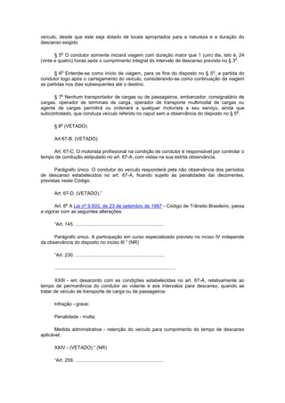 veículo, desde que este seja dotado de locais apropriados para a natureza e a duração do
descanso exigido.

           o
       § 5 O condutor somente iniciará viagem com duração maior que 1 (um) dia, isto é, 24
                                                                                           o
(vinte e quatro) horas após o cumprimento integral do intervalo de descanso previsto no § 3 .

           o                                                                                        o
      § 6 Entende-se como início de viagem, para os fins do disposto no § 5 , a partida do
condutor logo após o carregamento do veículo, considerando-se como continuação da viagem
as partidas nos dias subsequentes até o destino.

           o
      § 7 Nenhum transportador de cargas ou de passageiros, embarcador, consignatário de
cargas, operador de terminais de carga, operador de transporte multimodal de cargas ou
agente de cargas permitirá ou ordenará a qualquer motorista a seu serviço, ainda que
                                                                                         o
subcontratado, que conduza veículo referido no caput sem a observância do disposto no § 5 .

          o
      § 8 (VETADO).

      Art 67-B. (VETADO).

     Art. 67-C. O motorista profissional na condição de condutor é responsável por controlar o
tempo de condução estipulado no art. 67-A, com vistas na sua estrita observância.

       Parágrafo único. O condutor do veículo responderá pela não observância dos períodos
de descanso estabelecidos no art. 67-A, ficando sujeito às penalidades daí decorrentes,
previstas neste Código.

      Art. 67-D. (VETADO).”

               o
       Art. 6 A Lei nº 9.503, de 23 de setembro de 1997 - Código de Trânsito Brasileiro, passa
a vigorar com as seguintes alterações:

      “Art. 145. ...................................................................

      Parágrafo único. A participação em curso especializado previsto no inciso IV independe
da observância do disposto no inciso III.” (NR)

      “Art. 230. ...................................................................

      ...........................................................................................

       XXIII - em desacordo com as condições estabelecidas no art. 67-A, relativamente ao
tempo de permanência do condutor ao volante e aos intervalos para descanso, quando se
tratar de veículo de transporte de carga ou de passageiros:

      Infração - grave;

      Penalidade - multa;

       Medida administrativa - retenção do veículo para cumprimento do tempo de descanso
aplicável;

      XXIV - (VETADO).” (NR)

      “Art. 259. ...................................................................
 