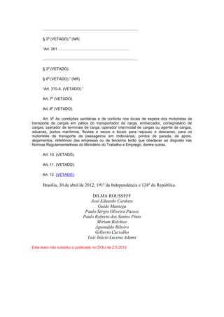 ...........................................................................................

          o
      § 3 (VETADO).” (NR)

      “Art. 261. ...................................................................

      ...........................................................................................

          o
      § 3 (VETADO).

          o
      § 4 (VETADO).” (NR)

      “Art. 310-A. (VETADO).”

              o
      Art. 7 (VETADO).

              o
      Art. 8 (VETADO).

               o
      Art. 9 As condições sanitárias e de conforto nos locais de espera dos motoristas de
transporte de cargas em pátios do transportador de carga, embarcador, consignatário de
cargas, operador de terminais de carga, operador intermodal de cargas ou agente de cargas,
aduanas, portos marítimos, fluviais e secos e locais para repouso e descanso, para os
motoristas de transporte de passageiros em rodoviárias, pontos de parada, de apoio,
alojamentos, refeitórios das empresas ou de terceiros terão que obedecer ao disposto nas
Normas Regulamentadoras do Ministério do Trabalho e Emprego, dentre outras.

      Art. 10. (VETADO).

      Art. 11. (VETADO).

      Art. 12. (VETADO).

      Brasília, 30 de abril de 2012; 191o da Independência e 124o da República.

                                                 DILMA ROUSSEFF
                                                José Eduardo Cardozo
                                                    Guido Mantega
                                             Paulo Sérgio Oliveira Passos
                                            Paulo Roberto dos Santos Pinto
                                                   Miriam Belchior
                                                  Aguinaldo Ribeiro
                                                  Gilberto Carvalho
                                              Luís Inácio Lucena Adams

Este texto não substitui o publicado no DOU de 2.5.2012
 