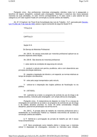 L12619                                                                                                           Page 2 of 8




       Parágrafo único. Aos profissionais motoristas empregados referidos nesta Lei é assegurado o
benefício de seguro obrigatório, custeado pelo empregador, destinado à cobertura dos riscos pessoais
inerentes às suas atividades, no valor mínimo correspondente a 10 (dez) vezes o piso salarial de sua
categoria ou em valor superior fixado em convenção ou acordo coletivo de trabalho.

        Art. 3o O Capítulo I do Título III da Consolidação das Leis do Trabalho - CLT, aprovada pelo Decreto-
Lei nº 5.452, de 1º de maio de 1943, passa a vigorar acrescido da seguinte Seção IV-A:

                    “TÍTULO III

                   ...........................................................................................

                    CAPÍTULO I

                   ...........................................................................................

                    Seção IV-A

                   Do Serviço do Motorista Profissional

                    Art. 235-A. Ao serviço executado por motorista profissional aplicam-se os
             preceitos especiais desta Seção.

                    Art. 235-B. São deveres do motorista profissional:

                    I - estar atento às condições de segurança do veículo;

                     II - conduzir o veículo com perícia, prudência, zelo e com observância aos
             princípios de direção defensiva;

                   III - respeitar a legislação de trânsito e, em especial, as normas relativas ao
             tempo de direção e de descanso;

                    IV - zelar pela carga transportada e pelo veículo;

                    V - colocar-se à disposição dos órgãos públicos de fiscalização na via
             pública;

                    VI - (VETADO);

                   VII - submeter-se a teste e a programa de controle de uso de droga e de
             bebida alcoólica, instituído pelo empregador, com ampla ciência do empregado.

                     Parágrafo único. A inobservância do disposto no inciso VI e a recusa do
             empregado em submeter-se ao teste e ao programa de controle de uso de droga
             e de bebida alcoólica previstos no inciso VII serão consideradas infração
             disciplinar, passível de penalização nos termos da lei.

                    Art. 235-C. A jornada diária de trabalho do motorista profissional será a
             estabelecida na Constituição Federal ou mediante instrumentos de acordos ou
             convenção coletiva de trabalho.

                    § 1o Admite-se a prorrogação da jornada de trabalho por até 2 (duas)
             horas extraordinárias.

                    § 2o Será considerado como trabalho efetivo o tempo que o motorista
             estiver à disposição do empregador, excluídos os intervalos para refeição,




http://www.planalto.gov.br/ccivil_03/_Ato2011-2014/2012/Lei/L12619.htm                                             2/5/2012
 