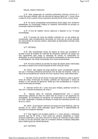 L12619                                                                                           Page 3 of 8



                 repouso, espera e descanso.

                 § 3o Será assegurado ao motorista profissional intervalo mínimo de 1
           (uma) hora para refeição, além de intervalo de repouso diário de 11 (onze) horas
           a cada 24 (vinte e quatro) horas e descanso semanal de 35 (trinta e cinco) horas.

                  § 4o As horas consideradas extraordinárias serão pagas com acréscimo
           estabelecido na Constituição Federal ou mediante instrumentos de acordos ou
           convenção coletiva de trabalho.

                 § 5o À hora de trabalho noturno aplica-se o disposto no art. 73 desta
           Consolidação.

                 § 6o O excesso de horas de trabalho realizado em um dia poderá ser
           compensado, pela correspondente diminuição em outro dia, se houver previsão
           em instrumentos de natureza coletiva, observadas as disposições previstas nesta
           Consolidação.

                  § 7o (VETADO).

                  § 8o São consideradas tempo de espera as horas que excederem à
           jornada normal de trabalho do motorista de transporte rodoviário de cargas que
           ficar aguardando para carga ou descarga do veículo no embarcador ou
           destinatário ou para fiscalização da mercadoria transportada em barreiras fiscais
           ou alfandegárias, não sendo computadas como horas extraordinárias.

                 § 9o As horas relativas ao período do tempo de espera serão indenizadas
           com base no salário-hora normal acrescido de 30% (trinta por cento).

                     Art. 235-D. Nas viagens de longa distância, assim consideradas aquelas
           em que o motorista profissional permanece fora da base da empresa, matriz ou
           filial e de sua residência por mais de 24 (vinte e quatro) horas, serão observados:

                  I - intervalo mínimo de 30 (trinta) minutos para descanso a cada 4 (quatro)
           horas de tempo ininterrupto de direção, podendo ser fracionados o tempo de
           direção e o de intervalo de descanso, desde que não completadas as 4 (quatro)
           horas ininterruptas de direção;

                 II - intervalo mínimo de 1 (uma) hora para refeição, podendo coincidir ou
           não com o intervalo de descanso do inciso I;

                  III - repouso diário do motorista obrigatoriamente com o veículo
           estacionado, podendo ser feito em cabine leito do veículo ou em alojamento do
           empregador, do contratante do transporte, do embarcador ou do destinatário ou
           em hotel, ressalvada a hipótese da direção em dupla de motoristas prevista no §
           6o do art. 235-E.

                  Art. 235-E. Ao transporte rodoviário de cargas em longa distância, além do
           previsto no art. 235-D, serão aplicadas regras conforme a especificidade da
           operação de transporte realizada.

                    § 1o Nas viagens com duração superior a 1 (uma) semana, o descanso
           semanal será de 36 (trinta e seis) horas por semana trabalhada ou fração
           semanal trabalhada, e seu gozo ocorrerá no retorno do motorista à base (matriz
           ou filial) ou em seu domicílio, salvo se a empresa oferecer condições adequadas
           para o efetivo gozo do referido descanso.

                  § 2o (VETADO).




http://www.planalto.gov.br/ccivil_03/_Ato2011-2014/2012/Lei/L12619.htm                             2/5/2012
 