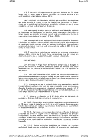 L12619                                                                                         Page 4 of 8




                  § 3o É permitido o fracionamento do descanso semanal em 30 (trinta)
           horas mais 6 (seis) horas a serem cumpridas na mesma semana e em
           continuidade de um período de repouso diário.

                 § 4o O motorista fora da base da empresa que ficar com o veículo parado
           por tempo superior à jornada normal de trabalho fica dispensado do serviço,
           exceto se for exigida permanência junto ao veículo, hipótese em que o tempo
           excedente à jornada será considerado de espera.

                 § 5o Nas viagens de longa distância e duração, nas operações de carga
           ou descarga e nas fiscalizações em barreiras fiscais ou aduaneira de fronteira, o
           tempo parado que exceder a jornada normal será computado como tempo de
           espera e será indenizado na forma do § 9o do art. 235-C.

                  § 6o Nos casos em que o empregador adotar revezamento de motoristas
           trabalhando em dupla no mesmo veículo, o tempo que exceder a jornada normal
           de trabalho em que o motorista estiver em repouso no veículo em movimento será
           considerado tempo de reserva e será remunerado na razão de 30% (trinta por
           cento) da hora normal.

                 § 7o É garantido ao motorista que trabalha em regime de revezamento
           repouso diário mínimo de 6 (seis) horas consecutivas fora do veículo em
           alojamento externo ou, se na cabine leito, com o veículo estacionado.

                 § 8o (VETADO).

                  § 9o Em caso de força maior, devidamente comprovado, a duração da
           jornada de trabalho do motorista profissional poderá ser elevada pelo tempo
           necessário para sair da situação extraordinária e chegar a um local seguro ou ao
           seu destino.

                  § 10. Não será considerado como jornada de trabalho nem ensejará o
           pagamento de qualquer remuneração o período em que o motorista ou o ajudante
           ficarem espontaneamente no veículo usufruindo do intervalo de repouso diário ou
           durante o gozo de seus intervalos intrajornadas.

                   § 11. Nos casos em que o motorista tenha que acompanhar o veículo
           transportado por qualquer meio onde ele siga embarcado, e que a embarcação
           disponha de alojamento para gozo do intervalo de repouso diário previsto no § 3o
           do art. 235-C, esse tempo não será considerado como jornada de trabalho, a não
           ser o tempo restante, que será considerado de espera.

                 § 12. Aplica-se o disposto no § 6o deste artigo ao transporte de
           passageiros de longa distância em regime de revezamento.

                  Art. 235-F. Convenção e acordo coletivo poderão prever jornada especial
           de 12 (doze) horas de trabalho por 36 (trinta e seis) horas de descanso para o
           trabalho do motorista, em razão da especificidade do transporte, de sazonalidade
           ou de característica que o justifique.

                   Art. 235-G. É proibida a remuneração do motorista em função da distância
           percorrida, do tempo de viagem e/ou da natureza e quantidade de produtos
           transportados, inclusive mediante oferta de comissão ou qualquer outro tipo de
           vantagem, se essa remuneração ou comissionamento comprometer a segurança
           rodoviária ou da coletividade ou possibilitar violação das normas da presente
           legislação.

                   Art. 235-H. Outras condições específicas de trabalho do motorista
           profissional, desde que não prejudiciais à saúde e à segurança do trabalhador,




http://www.planalto.gov.br/ccivil_03/_Ato2011-2014/2012/Lei/L12619.htm                           2/5/2012
 