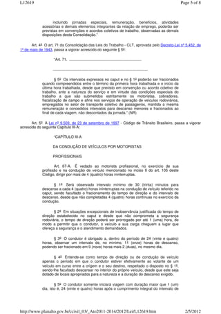 L12619                                                                                                            Page 5 of 8



                    incluindo jornadas especiais, remuneração, benefícios, atividades
             acessórias e demais elementos integrantes da relação de emprego, poderão ser
             previstas em convenções e acordos coletivos de trabalho, observadas as demais
             disposições desta Consolidação.”

       Art. 4o O art. 71 da Consolidação das Leis do Trabalho - CLT, aprovada pelo Decreto-Lei nº 5.452, de
1º de maio de 1943, passa a vigorar acrescido do seguinte § 5o:

                    “Art. 71. ......................................................................

                   ............................................................................................

                     § 5o Os intervalos expressos no caput e no § 1o poderão ser fracionados
             quando compreendidos entre o término da primeira hora trabalhada e o início da
             última hora trabalhada, desde que previsto em convenção ou acordo coletivo de
             trabalho, ante a natureza do serviço e em virtude das condições especiais do
             trabalho a que são submetidos estritamente os motoristas, cobradores,
             fiscalização de campo e afins nos serviços de operação de veículos rodoviários,
             empregados no setor de transporte coletivo de passageiros, mantida a mesma
             remuneração e concedidos intervalos para descanso menores e fracionados ao
             final de cada viagem, não descontados da jornada.” (NR)

       Art. 5o A Lei no 9.503, de 23 de setembro de 1997 - Código de Trânsito Brasileiro, passa a vigorar
acrescida do seguinte Capítulo III-A:

                    “CAPÍTULO III-A

                   DA CONDUÇÃO DE VEÍCULOS POR MOTORISTAS

                   PROFISSIONAIS

                    Art. 67-A. É vedado ao motorista profissional, no exercício de sua
             profissão e na condução de veículo mencionado no inciso II do art. 105 deste
             Código, dirigir por mais de 4 (quatro) horas ininterruptas.

                    § 1o Será observado intervalo mínimo de 30 (trinta) minutos para
             descanso a cada 4 (quatro) horas ininterruptas na condução de veículo referido no
             caput, sendo facultado o fracionamento do tempo de direção e do intervalo de
             descanso, desde que não completadas 4 (quatro) horas contínuas no exercício da
             condução.

                    § 2o Em situações excepcionais de inobservância justificada do tempo de
             direção estabelecido no caput e desde que não comprometa a segurança
             rodoviária, o tempo de direção poderá ser prorrogado por até 1 (uma) hora, de
             modo a permitir que o condutor, o veículo e sua carga cheguem a lugar que
             ofereça a segurança e o atendimento demandados.

                    § 3o O condutor é obrigado a, dentro do período de 24 (vinte e quatro)
             horas, observar um intervalo de, no mínimo, 11 (onze) horas de descanso,
             podendo ser fracionado em 9 (nove) horas mais 2 (duas), no mesmo dia.

                    § 4o Entende-se como tempo de direção ou de condução de veículo
             apenas o período em que o condutor estiver efetivamente ao volante de um
             veículo em curso entre a origem e o seu destino, respeitado o disposto no § 1o,
             sendo-lhe facultado descansar no interior do próprio veículo, desde que este seja
             dotado de locais apropriados para a natureza e a duração do descanso exigido.

                     § 5o O condutor somente iniciará viagem com duração maior que 1 (um)
             dia, isto é, 24 (vinte e quatro) horas após o cumprimento integral do intervalo de




http://www.planalto.gov.br/ccivil_03/_Ato2011-2014/2012/Lei/L12619.htm                                              2/5/2012
 