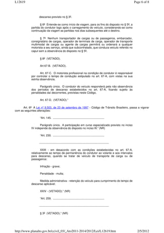 L12619                                                                                                          Page 6 of 8



                  descanso previsto no § 3o.

                   § 6o Entende-se como início de viagem, para os fins do disposto no § 5o, a
            partida do condutor logo após o carregamento do veículo, considerando-se como
            continuação da viagem as partidas nos dias subsequentes até o destino.

                   § 7o Nenhum transportador de cargas ou de passageiros, embarcador,
            consignatário de cargas, operador de terminais de carga, operador de transporte
            multimodal de cargas ou agente de cargas permitirá ou ordenará a qualquer
            motorista a seu serviço, ainda que subcontratado, que conduza veículo referido no
            caput sem a observância do disposto no § 5o.

                   § 8o (VETADO).

                   Art 67-B. (VETADO).

                    Art. 67-C. O motorista profissional na condição de condutor é responsável
            por controlar o tempo de condução estipulado no art. 67-A, com vistas na sua
            estrita observância.

                   Parágrafo único. O condutor do veículo responderá pela não observância
            dos períodos de descanso estabelecidos no art. 67-A, ficando sujeito às
            penalidades daí decorrentes, previstas neste Código.

                   Art. 67-D. (VETADO).”

      Art. 6o A Lei nº 9.503, de 23 de setembro de 1997 - Código de Trânsito Brasileiro, passa a vigorar
com as seguintes alterações:

                   “Art. 145. ...................................................................

                   Parágrafo único. A participação em curso especializado previsto no inciso
            IV independe da observância do disposto no inciso III.” (NR)

                   “Art. 230. ...................................................................

                  ...........................................................................................

                    XXIII - em desacordo com as condições estabelecidas no art. 67-A,
            relativamente ao tempo de permanência do condutor ao volante e aos intervalos
            para descanso, quando se tratar de veículo de transporte de carga ou de
            passageiros:

                   Infração - grave;

                   Penalidade - multa;

                  Medida administrativa - retenção do veículo para cumprimento do tempo de
            descanso aplicável;

                   XXIV - (VETADO).” (NR)

                   “Art. 259. ...................................................................

                  ...........................................................................................

                   § 3o (VETADO).” (NR)




http://www.planalto.gov.br/ccivil_03/_Ato2011-2014/2012/Lei/L12619.htm                                            2/5/2012
 