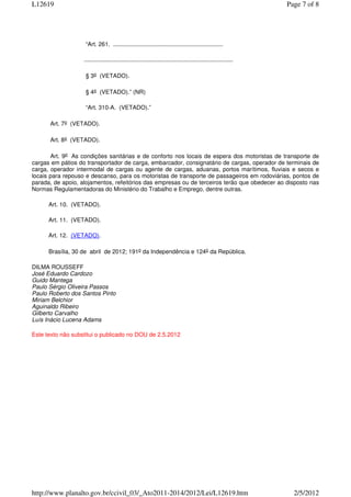 L12619                                                                                                           Page 7 of 8




                    “Art. 261. ...................................................................

                   ...........................................................................................

                    § 3o (VETADO).

                    § 4o (VETADO).” (NR)

                    “Art. 310-A. (VETADO).”

      Art. 7o (VETADO).

      Art. 8o (VETADO).

       Art. 9o As condições sanitárias e de conforto nos locais de espera dos motoristas de transporte de
cargas em pátios do transportador de carga, embarcador, consignatário de cargas, operador de terminais de
carga, operador intermodal de cargas ou agente de cargas, aduanas, portos marítimos, fluviais e secos e
locais para repouso e descanso, para os motoristas de transporte de passageiros em rodoviárias, pontos de
parada, de apoio, alojamentos, refeitórios das empresas ou de terceiros terão que obedecer ao disposto nas
Normas Regulamentadoras do Ministério do Trabalho e Emprego, dentre outras.

      Art. 10. (VETADO).

      Art. 11. (VETADO).

      Art. 12. (VETADO).

      Brasília, 30 de abril de 2012; 191o da Independência e 124o da República.

DILMA ROUSSEFF
José Eduardo Cardozo
Guido Mantega
Paulo Sérgio Oliveira Passos
Paulo Roberto dos Santos Pinto
Miriam Belchior
Aguinaldo Ribeiro
Gilberto Carvalho
Luís Inácio Lucena Adams

Este texto não substitui o publicado no DOU de 2.5.2012




http://www.planalto.gov.br/ccivil_03/_Ato2011-2014/2012/Lei/L12619.htm                                             2/5/2012
 
