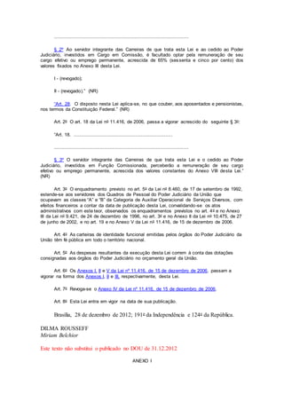 ..............................................................................................
§ 2º Ao servidor integrante das Carreiras de que trata esta Lei e ao cedido ao Poder
Judiciário, investidos em Cargo em Comissão, é facultado optar pela remuneração de seu
cargo efetivo ou emprego permanente, acrescida de 65% (sessenta e cinco por cento) dos
valores fixados no Anexo III desta Lei.
I - (revogado);
II - (revogado).” (NR)
“Art. 28. O disposto nesta Lei aplica-se, no que couber, aos aposentados e pensionistas,
nos termos da Constituição Federal.” (NR)
Art. 2o O art. 18 da Lei no 11.416, de 2006, passa a vigorar acrescido do seguinte § 3o:
“Art. 18. .....................................................................
..............................................................................................
§ 3º O servidor integrante das Carreiras de que trata esta Lei e o cedido ao Poder
Judiciário, investidos em Função Comissionada, perceberão a remuneração de seu cargo
efetivo ou emprego permanente, acrescida dos valores constantes do Anexo VIII desta Lei.”
(NR)
Art. 3o O enquadramento previsto no art. 5o da Lei no 8.460, de 17 de setembro de 1992,
estende-se aos servidores dos Quadros de Pessoal do Poder Judiciário da União que
ocupavam as classes “A” e “B” da Categoria de Auxiliar Operacional de Serviços Diversos, com
efeitos financeiros a contar da data de publicação desta Lei, convalidando-se os atos
administrativos com este teor, observados os enquadramentos previstos no art. 4o e no Anexo
III da Lei no 9.421, de 24 de dezembro de 1996, no art. 3o e no Anexo II da Lei no 10.475, de 27
de junho de 2002, e no art. 19 e no Anexo V da Lei no 11.416, de 15 de dezembro de 2006.
Art. 4o As carteiras de identidade funcional emitidas pelos órgãos do Poder Judiciário da
União têm fé pública em todo o território nacional.
Art. 5o As despesas resultantes da execução desta Lei correm à conta das dotações
consignadas aos órgãos do Poder Judiciário no orçamento geral da União.
Art. 6o Os Anexos I, II e V da Lei nº 11.416, de 15 de dezembro de 2006, passam a
vigorar na forma dos Anexos I, II e III, respectivamente, desta Lei.
Art. 7o Revoga-se o Anexo IV da Lei nº 11.416, de 15 de dezembro de 2006.
Art. 8o Esta Lei entra em vigor na data de sua publicação.
Brasília, 28 de dezembro de 2012; 191o da Independência e 124o da República.
DILMA ROUSSEFF
Miriam Belchior
Este texto não substitui o publicado no DOU de 31.12.2012
ANEXO I
 