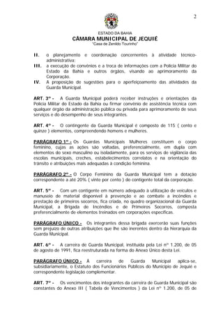 ESTADO DA BAHIA
CÂMARA MUNICIPAL DE JEQUIÉ
“Casa de Zenildo Tourinho”
2
II. o planejamento e coordenação concernentes à atividade técnico-
administrativa;
III. a execução de convênios e a troca de informações com a Polícia Militar do
Estado da Bahia e outros órgãos, visando ao aprimoramento da
Corporação.
IV. A proposição de sugestões para o aperfeiçoamento das atividades da
Guarda Municipal.
ART. 3º - A Guarda Municipal poderá receber instruções e orientações da
Polícia Militar do Estado da Bahia ou firmar convênio de assistência técnica com
qualquer órgão da administração pública ou privada para aprimoramento de seus
serviços e do desempenho de seus integrantes.
ART. 4º - O contingente da Guarda Municipal é composto de 115 ( cento e
quinze ) elementos, compreendendo homens e mulheres.
PARÁGRAFO 1º - Os Guardas Municipais Mulheres constituem o corpo
feminino, cujas as ações são voltadas, preferencialmente, em dupla com
elementos do sexo masculino ou isoladamente, para os serviços de vigilância das
escolas municipais, creches, estabelecimentos correlatos e na orientação do
trânsito e atribuições mais adequadas à condição feminina.
PARÁGRAFO 2º - O Corpo Feminino da Guarda Municipal tem a dotação
correspondente a até 20% ( vinte por cento ) do contigente total da corporação.
ART. 5º - Com um contigente em número adequado à utilização de veículos e
manuseio de material disponível à prevenção e ao combate a incêndios e
prestação de primeiros socorros, fica criada, no quadro organizacional da Guarda
Municipal, a Brigada de Incêndios e de Primeiros Socorros, composta
preferencialmente de elementos treinados em corporações específicas.
PARÁGRAFO ÚNICO - Os integrantes dessa brigada exercerão suas funções
sem prejuízo de outras atribuições que lhe são inerentes dentro da hierarquia da
Guarda Municipal.
ART. 6º - A carreira de Guarda Municipal, instituída pela Lei nº 1.200, de 05
de agosto de 1991, fica reestruturada na forma do Anexo Único desta Lei.
PARÁGRAFO ÚNICO - À carreira de Guarda Municipal aplica-se,
subsidiariamente, o Estatuto dos Funcionários Públicos do Município de Jequié e
correspondente legislação complementar.
ART. 7º - Os vencimentos dos integrantes da carreira de Guarda Municipal são
constantes do Anexo III ( Tabela de Vencimentos ) da Lei nº 1.200, de 05 de
 