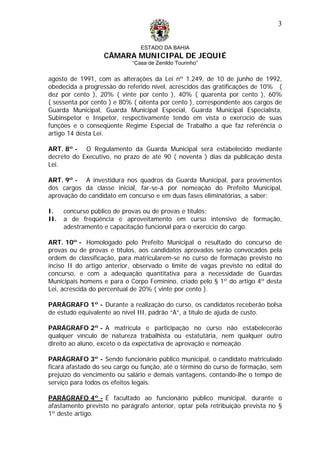 ESTADO DA BAHIA
CÂMARA MUNICIPAL DE JEQUIÉ
“Casa de Zenildo Tourinho”
3
agosto de 1991, com as alterações da Lei nº 1.249, de 10 de junho de 1992,
obedecida a progressão do referido nível, acrescidos das gratificações de 10% (
dez por cento ), 20% ( vinte por cento ), 40% ( quarenta por cento ), 60%
( sessenta por cento ) e 80% ( oitenta por cento ), correspondente aos cargos de
Guarda Municipal, Guarda Municipal Especial, Guarda Municipal Especialista,
Subinspetor e Inspetor, respectivamente tendo em vista o exercício de suas
funções e o conseqüente Regime Especial de Trabalho a que faz referência o
artigo 14 desta Lei.
ART. 8º - O Regulamento da Guarda Municipal será estabelecido mediante
decreto do Executivo, no prazo de até 90 ( noventa ) dias da publicação desta
Lei.
ART. 9º - A investidura nos quadros da Guarda Municipal, para provimentos
dos cargos da classe inicial, far-se-á por nomeação do Prefeito Municipal,
aprovação do candidato em concurso e em duas fases eliminatórias, a saber:
I. concurso público de provas ou de provas e títulos;
II. a de freqüência e aproveitamento em curso intensivo de formação,
adestramento e capacitação funcional para o exercício do cargo.
ART. 10º - Homologado pelo Prefeito Municipal o resultado do concurso de
provas ou de provas e títulos, aos candidatos aprovados serão convocados pela
ordem de classificação, para matricularem-se no curso de formação previsto no
inciso II do artigo anterior, observado o limite de vagas previsto no edital do
concurso, e com a adequação quantitativa para a necessidade de Guardas
Municipais homens e para o Corpo Feminino, criado pelo § 1º do artigo 4º desta
Lei, acrescida do percentual de 20% ( vinte por cento ).
PARÁGRAFO 1º - Durante a realização do curso, os candidatos receberão bolsa
de estudo equivalente ao nível III, padrão “A”, a título de ajuda de custo.
PARÁGRAFO 2º - A matrícula e participação no curso não estabelecerão
qualquer vínculo de natureza trabalhista ou estatutária, nem qualquer outro
direito ao aluno, exceto o da expectativa de aprovação e nomeação.
PARÁGRAFO 3º - Sendo funcionário público municipal, o candidato matriculado
ficará afastado do seu cargo ou função, até o término do curso de formação, sem
prejuízo do vencimento ou salário e demais vantagens, contando-lhe o tempo de
serviço para todos os efeitos legais.
PARÁGRAFO 4º - É facultado ao funcionário público municipal, durante o
afastamento previsto no parágrafo anterior, optar pela retribuição prevista no §
1º deste artigo.
 