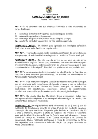 ESTADO DA BAHIA
CÂMARA MUNICIPAL DE JEQUIÉ
“Casa de Zenildo Tourinho”
4
ART. 11º - O candidato terá sua matrícula cancelada e será dispensado do
curso, desde que:
I. não atinja o mínimo de freqüência estabelecida para o curso;
II. não revele aproveitamento no curso;
III. não atinja a capacitação funcional necessária para o cargo;
IV. não tenha conduta irrepreensível na vida pública ou privada.
PARÁGRAFO ÚNICO - Os critérios para apuração das condições constantes
dos incisos acima serão fixados em regulamento.
ART. 12º - Terminado o curso, serão expedidos certificados de aproveitamento
aos aprovados, ficando habilitados ao ingresso na carreira de Guarda Municipal.
PARÁGRAFO ÚNICO - No interesse do serviço ou em caso de não serem
aprovados nesta segunda fase do concurso número suficiente de candidatos para
preenchimento das vagas, poderá ocorrer mais de uma convocação para o custo
previsto no inciso II do artigo 9º desta Lei, obedecidas as normas estabelecidas.
ART. 13º - A nomeação obedecerá a ordem de classificação na fase final do
concurso e será efetuada gradativamente, na medida das necessidades da
Administração Pública Municipal.
ART. 14º - Fica instituído o Regime Especial de trabalho da Guarda Municipal,
que se caracteriza pelo cumprimento de horário irregular a que se submetem
obrigatoriamente todos os titulares da Guarda Municipal, na forma a ser
estabelecida em regulamento, observadas sempre as características,
peculiaridade e necessidades do serviço, obedecidas as exigências legais.
ART. 15º - Os atuais Guardas Municipais terão asseguradas todas suas
vantagens e direitos adquiridos e serão enquadrados no cargos da carreira, com
vencimentos e atribuições respectivas.
PARÁGRAFO 1º - O enquadramento será feito dentro de 30 ( trinta ) dias da
publicação do Regulamento previsto no artigo 8º desta Lei, mediante estudos e
proposição de uma comissão designada pelo Prefeito e constituída de 05
( cinco ) membros, inclusive o Chefe do Gabinete do Prefeito, o Secretário
Municipal de Administração e o Diretor da Guarda Municipal, observado o tempo
efetivo de serviço na Prefeitura e na Guarda Municipal e os critérios de
escolaridade, títulos, habilitação profissional e níveis de vencimentos, na forma
das exigências para provimento e limite de lotação dos cargos constantes do
Anexo Único desta lei.
 