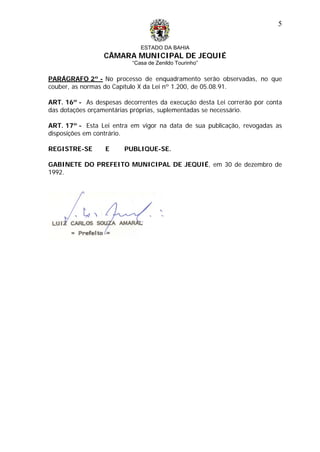 ESTADO DA BAHIA
CÂMARA MUNICIPAL DE JEQUIÉ
“Casa de Zenildo Tourinho”
5
PARÁGRAFO 2º - No processo de enquadramento serão observadas, no que
couber, as normas do Capítulo X da Lei nº 1.200, de 05.08.91.
ART. 16º - As despesas decorrentes da execução desta Lei correrão por conta
das dotações orçamentárias próprias, suplementadas se necessário.
ART. 17º - Esta Lei entra em vigor na data de sua publicação, revogadas as
disposições em contrário.
REGISTRE-SE E PUBLIQUE-SE.
GABINETE DO PREFEITO MUNICIPAL DE JEQUIÉ, em 30 de dezembro de
1992.
 