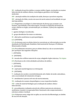 XII - realização de perícia médica e exames médico-legais, excetuados os exames
laboratoriais de análises clínicas, toxicológicas, genéticas e de biologia
molecular;
XIII - atestação médica de condições de saúde, doenças e possíveis sequelas;
XIV - atestação do óbito, exceto em casos de morte natural em localidade em que
não haja médico.
§ 1o Diagnóstico nosológico é a determinação da doença que acomete o ser
humano, aqui definida como interrupção, cessação ou distúrbio da função do
corpo, sistema ou órgão, caracterizada por, no mínimo, 2 (dois) dos seguintes
critérios:
I - agente etiológico reconhecido;
II - grupo identificável de sinais ou sintomas;
III - alterações anatômicas ou psicopatológicas.
§ 2o (VETADO).
§ 3o As doenças, para os efeitos desta Lei, encontram-se referenciadas na versão
atualizada da Classificação Estatística Internacional de Doenças e Problemas
Relacionados à Saúde.
§ 4o Procedimentos invasivos, para os efeitos desta Lei, são os caracterizados
por quaisquer das seguintes situações:
I - (VETADO);
II - (VETADO);
III - invasão dos orifícios naturais do corpo, atingindo órgãos internos. Ver tópico
§ 5o Excetuam-se do rol de atividades privativas do médico:
I - (VETADO);
II - (VETADO);
III - aspiração nasofaringeana ou orotraqueal;
IV - (VETADO);
V - realização de curativo com desbridamento até o limite do tecido subcutâneo,
sem a necessidade de tratamento cirúrgico;
VI - atendimento à pessoa sob risco de morte iminente;
VII - realização de exames citopatológicos e seus respectivos laudos;
VIII - coleta de material biológico para realização de análises clínico-
laboratoriais;
IX - procedimentos realizados através de orifícios naturais em estruturas
anatômicas visando à recuperação físico-funcional e não comprometendo a
estrutura celular e tecidual.
§ 6o O disposto neste artigo não se aplica ao exercício da Odontologia, no âmbito
de sua área de atuação.
 