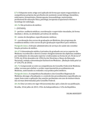 § 7o O disposto neste artigo será aplicado de forma que sejam resguardadas as
competências próprias das profissões de assistente social, biólogo, biomédico,
enfermeiro, farmacêutico, fisioterapeuta, fonoaudiólogo, nutricionista,
profissional de educação física, psicólogo, terapeuta ocupacional e técnico e
tecnólogo de radiologia.
Art. 5o São privativos de médico:
I - (VETADO);
II - perícia e auditoria médicas; coordenação e supervisão vinculadas, de forma
imediata e direta, às atividades privativas de médico;
III - ensino de disciplinas especificamente médicas;
IV - coordenação dos cursos de graduação em Medicina, dos programas de
residência médica e dos cursos de pós-graduação específicos para médicos.
Parágrafo único. A direção administrativa de serviços de saúde não constitui
função privativa de médico.
Art. 6º A denominação médico é privativa do graduado em curso superior de
Medicina reconhecido e deverá constar obrigatoriamente dos diplomas emitidos
por instituições de educação superior credenciadas na forma do art. 46 da Lei nº
9.394, de 20 de dezembro de 1996 (Lei de Diretrizes e Bases da Educação
Nacional), vedada a denominação bacharel em Medicina . (Redação dada pela Lei
nº 134.270, de 2016)
Art. 7o Compreende-se entre as competências do Conselho Federal de Medicina
editar normas para definir o caráter experimental de procedimentos em
Medicina, autorizando ou vedando a sua prática pelos médicos.
Parágrafo único. A competência fiscalizadora dos Conselhos Regionais de
Medicina abrange a fiscalização e o controle dos procedimentos especificados no
caput, bem como a aplicação das sanções pertinentes em caso de inobservância
das normas determinadas pelo Conselho Federal.
Art. 8o Esta Lei entra em vigor 60 (sessenta) dias após a data de sua publicação.
Brasília, 10 de julho de 2013; 192o da Independência e 125o da República.
DILMA ROUSSEFF
 