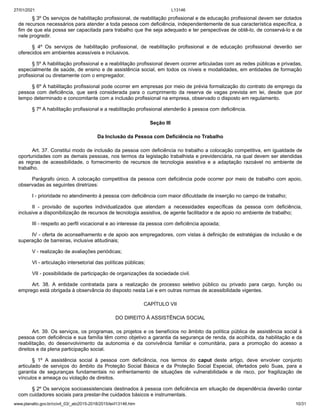 27/01/2021 L13146
www.planalto.gov.br/ccivil_03/_ato2015-2018/2015/lei/l13146.htm 10/31
§ 3º Os serviços de habilitação profissional, de reabilitação profissional e de educação profissional devem ser dotados
de recursos necessários para atender a toda pessoa com deficiência, independentemente de sua característica específica, a
fim de que ela possa ser capacitada para trabalho que lhe seja adequado e ter perspectivas de obtê-lo, de conservá-lo e de
nele progredir.
§ 4º Os serviços de habilitação profissional, de reabilitação profissional e de educação profissional deverão ser
oferecidos em ambientes acessíveis e inclusivos.
§ 5º A habilitação profissional e a reabilitação profissional devem ocorrer articuladas com as redes públicas e privadas,
especialmente de saúde, de ensino e de assistência social, em todos os níveis e modalidades, em entidades de formação
profissional ou diretamente com o empregador.
§ 6º A habilitação profissional pode ocorrer em empresas por meio de prévia formalização do contrato de emprego da
pessoa com deficiência, que será considerada para o cumprimento da reserva de vagas prevista em lei, desde que por
tempo determinado e concomitante com a inclusão profissional na empresa, observado o disposto em regulamento.
§ 7º A habilitação profissional e a reabilitação profissional atenderão à pessoa com deficiência.
Seção III
Da Inclusão da Pessoa com Deficiência no Trabalho
Art. 37. Constitui modo de inclusão da pessoa com deficiência no trabalho a colocação competitiva, em igualdade de
oportunidades com as demais pessoas, nos termos da legislação trabalhista e previdenciária, na qual devem ser atendidas
as regras de acessibilidade, o fornecimento de recursos de tecnologia assistiva e a adaptação razoável no ambiente de
trabalho.
Parágrafo único. A colocação competitiva da pessoa com deficiência pode ocorrer por meio de trabalho com apoio,
observadas as seguintes diretrizes:
I - prioridade no atendimento à pessoa com deficiência com maior dificuldade de inserção no campo de trabalho;
II - provisão de suportes individualizados que atendam a necessidades específicas da pessoa com deficiência,
inclusive a disponibilização de recursos de tecnologia assistiva, de agente facilitador e de apoio no ambiente de trabalho;
III - respeito ao perfil vocacional e ao interesse da pessoa com deficiência apoiada;
IV - oferta de aconselhamento e de apoio aos empregadores, com vistas à definição de estratégias de inclusão e de
superação de barreiras, inclusive atitudinais;
V - realização de avaliações periódicas;
VI - articulação intersetorial das políticas públicas;
VII - possibilidade de participação de organizações da sociedade civil.
Art. 38. A entidade contratada para a realização de processo seletivo público ou privado para cargo, função ou
emprego está obrigada à observância do disposto nesta Lei e em outras normas de acessibilidade vigentes.
CAPÍTULO VII
DO DIREITO À ASSISTÊNCIA SOCIAL
Art. 39. Os serviços, os programas, os projetos e os benefícios no âmbito da política pública de assistência social à
pessoa com deficiência e sua família têm como objetivo a garantia da segurança de renda, da acolhida, da habilitação e da
reabilitação, do desenvolvimento da autonomia e da convivência familiar e comunitária, para a promoção do acesso a
direitos e da plena participação social.
§ 1º A assistência social à pessoa com deficiência, nos termos do caput deste artigo, deve envolver conjunto
articulado de serviços do âmbito da Proteção Social Básica e da Proteção Social Especial, ofertados pelo Suas, para a
garantia de seguranças fundamentais no enfrentamento de situações de vulnerabilidade e de risco, por fragilização de
vínculos e ameaça ou violação de direitos.
§ 2º Os serviços socioassistenciais destinados à pessoa com deficiência em situação de dependência deverão contar
com cuidadores sociais para prestar-lhe cuidados básicos e instrumentais.
 