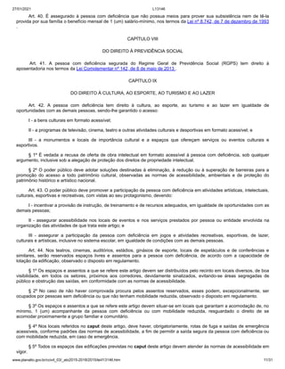 27/01/2021 L13146
www.planalto.gov.br/ccivil_03/_ato2015-2018/2015/lei/l13146.htm 11/31
Art. 40. É assegurado à pessoa com deficiência que não possua meios para prover sua subsistência nem de tê-la
provida por sua família o benefício mensal de 1 (um) salário-mínimo, nos termos da Lei nº 8.742, de 7 de dezembro de 1993
.
CAPÍTULO VIII
DO DIREITO À PREVIDÊNCIA SOCIAL
Art. 41. A pessoa com deficiência segurada do Regime Geral de Previdência Social (RGPS) tem direito à
aposentadoria nos termos da Lei Complementar nº 142, de 8 de maio de 2013 .
CAPÍTULO IX
DO DIREITO À CULTURA, AO ESPORTE, AO TURISMO E AO LAZER
Art. 42. A pessoa com deficiência tem direito à cultura, ao esporte, ao turismo e ao lazer em igualdade de
oportunidades com as demais pessoas, sendo-lhe garantido o acesso:
I - a bens culturais em formato acessível;
II - a programas de televisão, cinema, teatro e outras atividades culturais e desportivas em formato acessível; e
III - a monumentos e locais de importância cultural e a espaços que ofereçam serviços ou eventos culturais e
esportivos.
§ 1º É vedada a recusa de oferta de obra intelectual em formato acessível à pessoa com deficiência, sob qualquer
argumento, inclusive sob a alegação de proteção dos direitos de propriedade intelectual.
§ 2º O poder público deve adotar soluções destinadas à eliminação, à redução ou à superação de barreiras para a
promoção do acesso a todo patrimônio cultural, observadas as normas de acessibilidade, ambientais e de proteção do
patrimônio histórico e artístico nacional.
Art. 43. O poder público deve promover a participação da pessoa com deficiência em atividades artísticas, intelectuais,
culturais, esportivas e recreativas, com vistas ao seu protagonismo, devendo:
I - incentivar a provisão de instrução, de treinamento e de recursos adequados, em igualdade de oportunidades com as
demais pessoas;
II - assegurar acessibilidade nos locais de eventos e nos serviços prestados por pessoa ou entidade envolvida na
organização das atividades de que trata este artigo; e
III - assegurar a participação da pessoa com deficiência em jogos e atividades recreativas, esportivas, de lazer,
culturais e artísticas, inclusive no sistema escolar, em igualdade de condições com as demais pessoas.
Art. 44. Nos teatros, cinemas, auditórios, estádios, ginásios de esporte, locais de espetáculos e de conferências e
similares, serão reservados espaços livres e assentos para a pessoa com deficiência, de acordo com a capacidade de
lotação da edificação, observado o disposto em regulamento.
§ 1º Os espaços e assentos a que se refere este artigo devem ser distribuídos pelo recinto em locais diversos, de boa
visibilidade, em todos os setores, próximos aos corredores, devidamente sinalizados, evitando-se áreas segregadas de
público e obstrução das saídas, em conformidade com as normas de acessibilidade.
§ 2º No caso de não haver comprovada procura pelos assentos reservados, esses podem, excepcionalmente, ser
ocupados por pessoas sem deficiência ou que não tenham mobilidade reduzida, observado o disposto em regulamento.
§ 3º Os espaços e assentos a que se refere este artigo devem situar-se em locais que garantam a acomodação de, no
mínimo, 1 (um) acompanhante da pessoa com deficiência ou com mobilidade reduzida, resguardado o direito de se
acomodar proximamente a grupo familiar e comunitário.
§ 4º Nos locais referidos no caput deste artigo, deve haver, obrigatoriamente, rotas de fuga e saídas de emergência
acessíveis, conforme padrões das normas de acessibilidade, a fim de permitir a saída segura da pessoa com deficiência ou
com mobilidade reduzida, em caso de emergência.
§ 5º Todos os espaços das edificações previstas no caput deste artigo devem atender às normas de acessibilidade em
vigor.
 