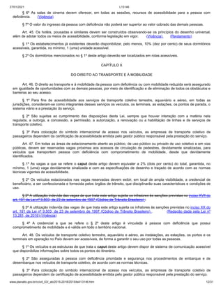 27/01/2021 L13146
www.planalto.gov.br/ccivil_03/_ato2015-2018/2015/lei/l13146.htm 12/31
§ 6º As salas de cinema devem oferecer, em todas as sessões, recursos de acessibilidade para a pessoa com
deficiência. (Vigência)
§ 7º O valor do ingresso da pessoa com deficiência não poderá ser superior ao valor cobrado das demais pessoas.
Art. 45. Os hotéis, pousadas e similares devem ser construídos observando-se os princípios do desenho universal,
além de adotar todos os meios de acessibilidade, conforme legislação em vigor. (Vigência) (Reglamento)
§ 1º Os estabelecimentos já existentes deverão disponibilizar, pelo menos, 10% (dez por cento) de seus dormitórios
acessíveis, garantida, no mínimo, 1 (uma) unidade acessível.
§ 2º Os dormitórios mencionados no § 1º deste artigo deverão ser localizados em rotas acessíveis.
CAPÍTULO X
DO DIREITO AO TRANSPORTE E À MOBILIDADE
Art. 46. O direito ao transporte e à mobilidade da pessoa com deficiência ou com mobilidade reduzida será assegurado
em igualdade de oportunidades com as demais pessoas, por meio de identificação e de eliminação de todos os obstáculos e
barreiras ao seu acesso.
§ 1º Para fins de acessibilidade aos serviços de transporte coletivo terrestre, aquaviário e aéreo, em todas as
jurisdições, consideram-se como integrantes desses serviços os veículos, os terminais, as estações, os pontos de parada, o
sistema viário e a prestação do serviço.
§ 2º São sujeitas ao cumprimento das disposições desta Lei, sempre que houver interação com a matéria nela
regulada, a outorga, a concessão, a permissão, a autorização, a renovação ou a habilitação de linhas e de serviços de
transporte coletivo.
§ 3º Para colocação do símbolo internacional de acesso nos veículos, as empresas de transporte coletivo de
passageiros dependem da certificação de acessibilidade emitida pelo gestor público responsável pela prestação do serviço.
Art. 47. Em todas as áreas de estacionamento aberto ao público, de uso público ou privado de uso coletivo e em vias
públicas, devem ser reservadas vagas próximas aos acessos de circulação de pedestres, devidamente sinalizadas, para
veículos que transportem pessoa com deficiência com comprometimento de mobilidade, desde que devidamente
identificados.
§ 1º As vagas a que se refere o caput deste artigo devem equivaler a 2% (dois por cento) do total, garantida, no
mínimo, 1 (uma) vaga devidamente sinalizada e com as especificações de desenho e traçado de acordo com as normas
técnicas vigentes de acessibilidade.
§ 2º Os veículos estacionados nas vagas reservadas devem exibir, em local de ampla visibilidade, a credencial de
beneficiário, a ser confeccionada e fornecida pelos órgãos de trânsito, que disciplinarão suas características e condições de
uso.
§ 3º A utilização indevida das vagas de que trata este artigo sujeita os infratores às sanções previstas no inciso XVII do
art. 181 da Lei nº 9.503, de 23 de setembro de 1997 (Código de Trânsito Brasileiro) .
§ 3º A utilização indevida das vagas de que trata este artigo sujeita os infratores às sanções previstas no inciso XX do
art. 181 da Lei nº 9.503, de 23 de setembro de 1997 (Código de Trânsito Brasileiro) . (Redação dada pela Lei nº
13.281, de 2016) (Vigência)
§ 4º A credencial a que se refere o § 2º deste artigo é vinculada à pessoa com deficiência que possui
comprometimento de mobilidade e é válida em todo o território nacional.
Art. 48. Os veículos de transporte coletivo terrestre, aquaviário e aéreo, as instalações, as estações, os portos e os
terminais em operação no País devem ser acessíveis, de forma a garantir o seu uso por todas as pessoas.
§ 1º Os veículos e as estruturas de que trata o caput deste artigo devem dispor de sistema de comunicação acessível
que disponibilize informações sobre todos os pontos do itinerário.
§ 2º São asseguradas à pessoa com deficiência prioridade e segurança nos procedimentos de embarque e de
desembarque nos veículos de transporte coletivo, de acordo com as normas técnicas.
§ 3º Para colocação do símbolo internacional de acesso nos veículos, as empresas de transporte coletivo de
passageiros dependem da certificação de acessibilidade emitida pelo gestor público responsável pela prestação do serviço.
 