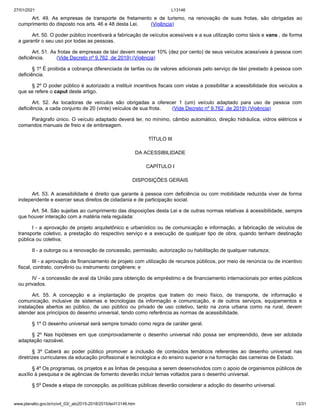 27/01/2021 L13146
www.planalto.gov.br/ccivil_03/_ato2015-2018/2015/lei/l13146.htm 13/31
Art. 49. As empresas de transporte de fretamento e de turismo, na renovação de suas frotas, são obrigadas ao
cumprimento do disposto nos arts. 46 e 48 desta Lei. (Vigência)
Art. 50. O poder público incentivará a fabricação de veículos acessíveis e a sua utilização como táxis e vans , de forma
a garantir o seu uso por todas as pessoas.
Art. 51. As frotas de empresas de táxi devem reservar 10% (dez por cento) de seus veículos acessíveis à pessoa com
deficiência. (Vide Decreto nº 9.762, de 2019) (Vigência)
§ 1º É proibida a cobrança diferenciada de tarifas ou de valores adicionais pelo serviço de táxi prestado à pessoa com
deficiência.
§ 2º O poder público é autorizado a instituir incentivos fiscais com vistas a possibilitar a acessibilidade dos veículos a
que se refere o caput deste artigo.
Art. 52. As locadoras de veículos são obrigadas a oferecer 1 (um) veículo adaptado para uso de pessoa com
deficiência, a cada conjunto de 20 (vinte) veículos de sua frota. (Vide Decreto nº 9.762, de 2019) (Vigência)
Parágrafo único. O veículo adaptado deverá ter, no mínimo, câmbio automático, direção hidráulica, vidros elétricos e
comandos manuais de freio e de embreagem.
TÍTULO III
DA ACESSIBILIDADE
CAPÍTULO I
DISPOSIÇÕES GERAIS
Art. 53. A acessibilidade é direito que garante à pessoa com deficiência ou com mobilidade reduzida viver de forma
independente e exercer seus direitos de cidadania e de participação social.
Art. 54. São sujeitas ao cumprimento das disposições desta Lei e de outras normas relativas à acessibilidade, sempre
que houver interação com a matéria nela regulada:
I - a aprovação de projeto arquitetônico e urbanístico ou de comunicação e informação, a fabricação de veículos de
transporte coletivo, a prestação do respectivo serviço e a execução de qualquer tipo de obra, quando tenham destinação
pública ou coletiva;
II - a outorga ou a renovação de concessão, permissão, autorização ou habilitação de qualquer natureza;
III - a aprovação de financiamento de projeto com utilização de recursos públicos, por meio de renúncia ou de incentivo
fiscal, contrato, convênio ou instrumento congênere; e
IV - a concessão de aval da União para obtenção de empréstimo e de financiamento internacionais por entes públicos
ou privados.
Art. 55. A concepção e a implantação de projetos que tratem do meio físico, de transporte, de informação e
comunicação, inclusive de sistemas e tecnologias da informação e comunicação, e de outros serviços, equipamentos e
instalações abertos ao público, de uso público ou privado de uso coletivo, tanto na zona urbana como na rural, devem
atender aos princípios do desenho universal, tendo como referência as normas de acessibilidade.
§ 1º O desenho universal será sempre tomado como regra de caráter geral.
§ 2º Nas hipóteses em que comprovadamente o desenho universal não possa ser empreendido, deve ser adotada
adaptação razoável.
§ 3º Caberá ao poder público promover a inclusão de conteúdos temáticos referentes ao desenho universal nas
diretrizes curriculares da educação profissional e tecnológica e do ensino superior e na formação das carreiras de Estado.
§ 4º Os programas, os projetos e as linhas de pesquisa a serem desenvolvidos com o apoio de organismos públicos de
auxílio à pesquisa e de agências de fomento deverão incluir temas voltados para o desenho universal.
§ 5º Desde a etapa de concepção, as políticas públicas deverão considerar a adoção do desenho universal.
 
