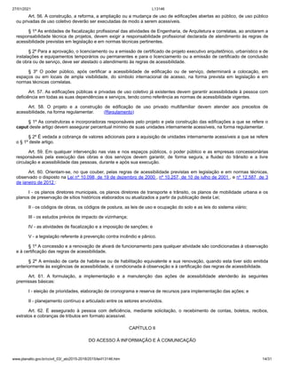 27/01/2021 L13146
www.planalto.gov.br/ccivil_03/_ato2015-2018/2015/lei/l13146.htm 14/31
Art. 56. A construção, a reforma, a ampliação ou a mudança de uso de edificações abertas ao público, de uso público
ou privadas de uso coletivo deverão ser executadas de modo a serem acessíveis.
§ 1º As entidades de fiscalização profissional das atividades de Engenharia, de Arquitetura e correlatas, ao anotarem a
responsabilidade técnica de projetos, devem exigir a responsabilidade profissional declarada de atendimento às regras de
acessibilidade previstas em legislação e em normas técnicas pertinentes.
§ 2º Para a aprovação, o licenciamento ou a emissão de certificado de projeto executivo arquitetônico, urbanístico e de
instalações e equipamentos temporários ou permanentes e para o licenciamento ou a emissão de certificado de conclusão
de obra ou de serviço, deve ser atestado o atendimento às regras de acessibilidade.
§ 3º O poder público, após certificar a acessibilidade de edificação ou de serviço, determinará a colocação, em
espaços ou em locais de ampla visibilidade, do símbolo internacional de acesso, na forma prevista em legislação e em
normas técnicas correlatas.
Art. 57. As edificações públicas e privadas de uso coletivo já existentes devem garantir acessibilidade à pessoa com
deficiência em todas as suas dependências e serviços, tendo como referência as normas de acessibilidade vigentes.
Art. 58. O projeto e a construção de edificação de uso privado multifamiliar devem atender aos preceitos de
acessibilidade, na forma regulamentar. (Regulamento)
§ 1º As construtoras e incorporadoras responsáveis pelo projeto e pela construção das edificações a que se refere o
caput deste artigo devem assegurar percentual mínimo de suas unidades internamente acessíveis, na forma regulamentar.
§ 2º É vedada a cobrança de valores adicionais para a aquisição de unidades internamente acessíveis a que se refere
o § 1º deste artigo.
Art. 59. Em qualquer intervenção nas vias e nos espaços públicos, o poder público e as empresas concessionárias
responsáveis pela execução das obras e dos serviços devem garantir, de forma segura, a fluidez do trânsito e a livre
circulação e acessibilidade das pessoas, durante e após sua execução.
Art. 60. Orientam-se, no que couber, pelas regras de acessibilidade previstas em legislação e em normas técnicas,
observado o disposto na Lei nº 10.098, de 19 de dezembro de 2000 , nº 10.257, de 10 de julho de 2001 , e nº 12.587, de 3
de janeiro de 2012 :
I - os planos diretores municipais, os planos diretores de transporte e trânsito, os planos de mobilidade urbana e os
planos de preservação de sítios históricos elaborados ou atualizados a partir da publicação desta Lei;
II - os códigos de obras, os códigos de postura, as leis de uso e ocupação do solo e as leis do sistema viário;
III - os estudos prévios de impacto de vizinhança;
IV - as atividades de fiscalização e a imposição de sanções; e
V - a legislação referente à prevenção contra incêndio e pânico.
§ 1º A concessão e a renovação de alvará de funcionamento para qualquer atividade são condicionadas à observação
e à certificação das regras de acessibilidade.
§ 2º A emissão de carta de habite-se ou de habilitação equivalente e sua renovação, quando esta tiver sido emitida
anteriormente às exigências de acessibilidade, é condicionada à observação e à certificação das regras de acessibilidade.
Art. 61. A formulação, a implementação e a manutenção das ações de acessibilidade atenderão às seguintes
premissas básicas:
I - eleição de prioridades, elaboração de cronograma e reserva de recursos para implementação das ações; e
II - planejamento contínuo e articulado entre os setores envolvidos.
Art. 62. É assegurado à pessoa com deficiência, mediante solicitação, o recebimento de contas, boletos, recibos,
extratos e cobranças de tributos em formato acessível.
CAPÍTULO II
DO ACESSO À INFORMAÇÃO E À COMUNICAÇÃO
 
