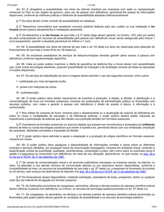 27/01/2021 L13146
www.planalto.gov.br/ccivil_03/_ato2015-2018/2015/lei/l13146.htm 15/31
Art. 63. É obrigatória a acessibilidade nos sítios da internet mantidos por empresas com sede ou representação
comercial no País ou por órgãos de governo, para uso da pessoa com deficiência, garantindo-lhe acesso às informações
disponíveis, conforme as melhores práticas e diretrizes de acessibilidade adotadas internacionalmente.
§ 1º Os sítios devem conter símbolo de acessibilidade em destaque.
§ 2º Telecentros comunitários que receberem recursos públicos federais para seu custeio ou sua instalação e lan
houses devem possuir equipamentos e instalações acessíveis.
§ 3º Os telecentros e as lan houses de que trata o § 2º deste artigo devem garantir, no mínimo, 10% (dez por cento)
de seus computadores com recursos de acessibilidade para pessoa com deficiência visual, sendo assegurado pelo menos 1
(um) equipamento, quando o resultado percentual for inferior a 1 (um).
Art. 64. A acessibilidade nos sítios da internet de que trata o art. 63 desta Lei deve ser observada para obtenção do
financiamento de que trata o inciso III do art. 54 desta Lei.
Art. 65. As empresas prestadoras de serviços de telecomunicações deverão garantir pleno acesso à pessoa com
deficiência, conforme regulamentação específica.
Art. 66. Cabe ao poder público incentivar a oferta de aparelhos de telefonia fixa e móvel celular com acessibilidade
que, entre outras tecnologias assistivas, possuam possibilidade de indicação e de ampliação sonoras de todas as operações
e funções disponíveis.
Art. 67. Os serviços de radiodifusão de sons e imagens devem permitir o uso dos seguintes recursos, entre outros:
I - subtitulação por meio de legenda oculta;
II - janela com intérprete da Libras;
III - audiodescrição.
Art. 68. O poder público deve adotar mecanismos de incentivo à produção, à edição, à difusão, à distribuição e à
comercialização de livros em formatos acessíveis, inclusive em publicações da administração pública ou financiadas com
recursos públicos, com vistas a garantir à pessoa com deficiência o direito de acesso à leitura, à informação e à
comunicação.
§ 1º Nos editais de compras de livros, inclusive para o abastecimento ou a atualização de acervos de bibliotecas em
todos os níveis e modalidades de educação e de bibliotecas públicas, o poder público deverá adotar cláusulas de
impedimento à participação de editoras que não ofertem sua produção também em formatos acessíveis.
§ 2º Consideram-se formatos acessíveis os arquivos digitais que possam ser reconhecidos e acessados por softwares
leitores de telas ou outras tecnologias assistivas que vierem a substituí-los, permitindo leitura com voz sintetizada, ampliação
de caracteres, diferentes contrastes e impressão em Braille.
§ 3º O poder público deve estimular e apoiar a adaptação e a produção de artigos científicos em formato acessível,
inclusive em Libras.
Art. 69. O poder público deve assegurar a disponibilidade de informações corretas e claras sobre os diferentes
produtos e serviços ofertados, por quaisquer meios de comunicação empregados, inclusive em ambiente virtual, contendo a
especificação correta de quantidade, qualidade, características, composição e preço, bem como sobre os eventuais riscos à
saúde e à segurança do consumidor com deficiência, em caso de sua utilização, aplicando-se, no que couber, os arts. 30 a
41 da Lei nº 8.078, de 11 de setembro de 1990 .
§ 1º Os canais de comercialização virtual e os anúncios publicitários veiculados na imprensa escrita, na internet, no
rádio, na televisão e nos demais veículos de comunicação abertos ou por assinatura devem disponibilizar, conforme a
compatibilidade do meio, os recursos de acessibilidade de que trata o art. 67 desta Lei, a expensas do fornecedor do produto
ou do serviço, sem prejuízo da observância do disposto nos arts. 36 a 38 da Lei nº 8.078, de 11 de setembro de 1990 .
§ 2º Os fornecedores devem disponibilizar, mediante solicitação, exemplares de bulas, prospectos, textos ou qualquer
outro tipo de material de divulgação em formato acessível.
Art. 70. As instituições promotoras de congressos, seminários, oficinas e demais eventos de natureza científico-cultural
devem oferecer à pessoa com deficiência, no mínimo, os recursos de tecnologia assistiva previstos no art. 67 desta Lei.
Art. 71. Os congressos, os seminários, as oficinas e os demais eventos de natureza científico-cultural promovidos ou
financiados pelo poder público devem garantir as condições de acessibilidade e os recursos de tecnologia assistiva.
 