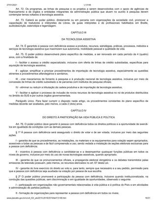 27/01/2021 L13146
www.planalto.gov.br/ccivil_03/_ato2015-2018/2015/lei/l13146.htm 16/31
Art. 72. Os programas, as linhas de pesquisa e os projetos a serem desenvolvidos com o apoio de agências de
financiamento e de órgãos e entidades integrantes da administração pública que atuem no auxílio à pesquisa devem
contemplar temas voltados à tecnologia assistiva.
Art. 73. Caberá ao poder público, diretamente ou em parceria com organizações da sociedade civil, promover a
capacitação de tradutores e intérpretes da Libras, de guias intérpretes e de profissionais habilitados em Braille,
audiodescrição, estenotipia e legendagem.
CAPÍTULO III
DA TECNOLOGIA ASSISTIVA
Art. 74. É garantido à pessoa com deficiência acesso a produtos, recursos, estratégias, práticas, processos, métodos e
serviços de tecnologia assistiva que maximizem sua autonomia, mobilidade pessoal e qualidade de vida.
Art. 75. O poder público desenvolverá plano específico de medidas, a ser renovado em cada período de 4 (quatro)
anos, com a finalidade de:
I - facilitar o acesso a crédito especializado, inclusive com oferta de linhas de crédito subsidiadas, específicas para
aquisição de tecnologia assistiva;
II - agilizar, simplificar e priorizar procedimentos de importação de tecnologia assistiva, especialmente as questões
atinentes a procedimentos alfandegários e sanitários;
III - criar mecanismos de fomento à pesquisa e à produção nacional de tecnologia assistiva, inclusive por meio de
concessão de linhas de crédito subsidiado e de parcerias com institutos de pesquisa oficiais;
IV - eliminar ou reduzir a tributação da cadeia produtiva e de importação de tecnologia assistiva;
V - facilitar e agilizar o processo de inclusão de novos recursos de tecnologia assistiva no rol de produtos distribuídos
no âmbito do SUS e por outros órgãos governamentais.
Parágrafo único. Para fazer cumprir o disposto neste artigo, os procedimentos constantes do plano específico de
medidas deverão ser avaliados, pelo menos, a cada 2 (dois) anos.
CAPÍTULO IV
DO DIREITO À PARTICIPAÇÃO NA VIDA PÚBLICA E POLÍTICA
Art. 76. O poder público deve garantir à pessoa com deficiência todos os direitos políticos e a oportunidade de exercê-
los em igualdade de condições com as demais pessoas.
§ 1º À pessoa com deficiência será assegurado o direito de votar e de ser votada, inclusive por meio das seguintes
ações:
I - garantia de que os procedimentos, as instalações, os materiais e os equipamentos para votação sejam apropriados,
acessíveis a todas as pessoas e de fácil compreensão e uso, sendo vedada a instalação de seções eleitorais exclusivas para
a pessoa com deficiência;
II - incentivo à pessoa com deficiência a candidatar-se e a desempenhar quaisquer funções públicas em todos os
níveis de governo, inclusive por meio do uso de novas tecnologias assistivas, quando apropriado;
III - garantia de que os pronunciamentos oficiais, a propaganda eleitoral obrigatória e os debates transmitidos pelas
emissoras de televisão possuam, pelo menos, os recursos elencados no art. 67 desta Lei;
IV - garantia do livre exercício do direito ao voto e, para tanto, sempre que necessário e a seu pedido, permissão para
que a pessoa com deficiência seja auxiliada na votação por pessoa de sua escolha.
§ 2º O poder público promoverá a participação da pessoa com deficiência, inclusive quando institucionalizada, na
condução das questões públicas, sem discriminação e em igualdade de oportunidades, observado o seguinte:
I - participação em organizações não governamentais relacionadas à vida pública e à política do País e em atividades
e administração de partidos políticos;
II - formação de organizações para representar a pessoa com deficiência em todos os níveis;
 