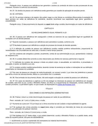 27/01/2021 L13146
www.planalto.gov.br/ccivil_03/_ato2015-2018/2015/lei/l13146.htm 18/31
Parágrafo único. A pessoa com deficiência tem garantido o acesso ao conteúdo de todos os atos processuais de seu
interesse, inclusive no exercício da advocacia.
Art. 81. Os direitos da pessoa com deficiência serão garantidos por ocasião da aplicação de sanções penais.
Art. 82. (VETADO).
Art. 83. Os serviços notariais e de registro não podem negar ou criar óbices ou condições diferenciadas à prestação de
seus serviços em razão de deficiência do solicitante, devendo reconhecer sua capacidade legal plena, garantida a
acessibilidade.
Parágrafo único. O descumprimento do disposto no caput deste artigo constitui discriminação em razão de deficiência.
CAPÍTULO II
DO RECONHECIMENTO IGUAL PERANTE A LEI
Art. 84. A pessoa com deficiência tem assegurado o direito ao exercício de sua capacidade legal em igualdade de
condições com as demais pessoas.
§ 1º Quando necessário, a pessoa com deficiência será submetida à curatela, conforme a lei.
§ 2º É facultado à pessoa com deficiência a adoção de processo de tomada de decisão apoiada.
§ 3º A definição de curatela de pessoa com deficiência constitui medida protetiva extraordinária, proporcional às
necessidades e às circunstâncias de cada caso, e durará o menor tempo possível.
§ 4º Os curadores são obrigados a prestar, anualmente, contas de sua administração ao juiz, apresentando o balanço
do respectivo ano.
Art. 85. A curatela afetará tão somente os atos relacionados aos direitos de natureza patrimonial e negocial.
§ 1º A definição da curatela não alcança o direito ao próprio corpo, à sexualidade, ao matrimônio, à privacidade, à
educação, à saúde, ao trabalho e ao voto.
§ 2º A curatela constitui medida extraordinária, devendo constar da sentença as razões e motivações de sua definição,
preservados os interesses do curatelado.
§ 3º No caso de pessoa em situação de institucionalização, ao nomear curador, o juiz deve dar preferência a pessoa
que tenha vínculo de natureza familiar, afetiva ou comunitária com o curatelado.
Art. 86. Para emissão de documentos oficiais, não será exigida a situação de curatela da pessoa com deficiência.
Art. 87. Em casos de relevância e urgência e a fim de proteger os interesses da pessoa com deficiência em situação
de curatela, será lícito ao juiz, ouvido o Ministério Público, de oficio ou a requerimento do interessado, nomear, desde logo,
curador provisório, o qual estará sujeito, no que couber, às disposições do Código de Processo Civil .
TÍTULO II
DOS CRIMES E DAS INFRAÇÕES ADMINISTRATIVAS
Art. 88. Praticar, induzir ou incitar discriminação de pessoa em razão de sua deficiência:
Pena - reclusão, de 1 (um) a 3 (três) anos, e multa.
§ 1º Aumenta-se a pena em 1/3 (um terço) se a vítima encontrar-se sob cuidado e responsabilidade do agente.
§ 2º Se qualquer dos crimes previstos no caput deste artigo é cometido por intermédio de meios de comunicação
social ou de publicação de qualquer natureza:
Pena - reclusão, de 2 (dois) a 5 (cinco) anos, e multa.
§ 3º Na hipótese do § 2º deste artigo, o juiz poderá determinar, ouvido o Ministério Público ou a pedido deste, ainda
antes do inquérito policial, sob pena de desobediência:
I - recolhimento ou busca e apreensão dos exemplares do material discriminatório;
 