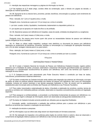 27/01/2021 L13146
www.planalto.gov.br/ccivil_03/_ato2015-2018/2015/lei/l13146.htm 19/31
II - interdição das respectivas mensagens ou páginas de informação na internet.
§ 4º Na hipótese do § 2º deste artigo, constitui efeito da condenação, após o trânsito em julgado da decisão, a
destruição do material apreendido.
Art. 89. Apropriar-se de ou desviar bens, proventos, pensão, benefícios, remuneração ou qualquer outro rendimento de
pessoa com deficiência:
Pena - reclusão, de 1 (um) a 4 (quatro) anos, e multa.
Parágrafo único. Aumenta-se a pena em 1/3 (um terço) se o crime é cometido:
I - por tutor, curador, síndico, liquidatário, inventariante, testamenteiro ou depositário judicial; ou
II - por aquele que se apropriou em razão de ofício ou de profissão.
Art. 90. Abandonar pessoa com deficiência em hospitais, casas de saúde, entidades de abrigamento ou congêneres:
Pena - reclusão, de 6 (seis) meses a 3 (três) anos, e multa.
Parágrafo único. Na mesma pena incorre quem não prover as necessidades básicas de pessoa com deficiência
quando obrigado por lei ou mandado.
Art. 91. Reter ou utilizar cartão magnético, qualquer meio eletrônico ou documento de pessoa com deficiência
destinados ao recebimento de benefícios, proventos, pensões ou remuneração ou à realização de operações financeiras,
com o fim de obter vantagem indevida para si ou para outrem:
Pena - detenção, de 6 (seis) meses a 2 (dois) anos, e multa.
Parágrafo único. Aumenta-se a pena em 1/3 (um terço) se o crime é cometido por tutor ou curador.
TÍTULO III
DISPOSIÇÕES FINAIS E TRANSITÓRIAS
Art. 92. É criado o Cadastro Nacional de Inclusão da Pessoa com Deficiência (Cadastro-Inclusão), registro público
eletrônico com a finalidade de coletar, processar, sistematizar e disseminar informações georreferenciadas que permitam a
identificação e a caracterização socioeconômica da pessoa com deficiência, bem como das barreiras que impedem a
realização de seus direitos.
§ 1º O Cadastro-Inclusão será administrado pelo Poder Executivo federal e constituído por base de dados,
instrumentos, procedimentos e sistemas eletrônicos.
§ 2º Os dados constituintes do Cadastro-Inclusão serão obtidos pela integração dos sistemas de informação e da base
de dados de todas as políticas públicas relacionadas aos direitos da pessoa com deficiência, bem como por informações
coletadas, inclusive em censos nacionais e nas demais pesquisas realizadas no País, de acordo com os parâmetros
estabelecidos pela Convenção sobre os Direitos das Pessoas com Deficiência e seu Protocolo Facultativo.
§ 3º Para coleta, transmissão e sistematização de dados, é facultada a celebração de convênios, acordos, termos de
parceria ou contratos com instituições públicas e privadas, observados os requisitos e procedimentos previstos em legislação
específica.
§ 4º Para assegurar a confidencialidade, a privacidade e as liberdades fundamentais da pessoa com deficiência e os
princípios éticos que regem a utilização de informações, devem ser observadas as salvaguardas estabelecidas em lei.
§ 5º Os dados do Cadastro-Inclusão somente poderão ser utilizados para as seguintes finalidades:
I - formulação, gestão, monitoramento e avaliação das políticas públicas para a pessoa com deficiência e para
identificar as barreiras que impedem a realização de seus direitos;
II - realização de estudos e pesquisas.
§ 6º As informações a que se refere este artigo devem ser disseminadas em formatos acessíveis.
Art. 93. Na realização de inspeções e de auditorias pelos órgãos de controle interno e externo, deve ser observado o
cumprimento da legislação relativa à pessoa com deficiência e das normas de acessibilidade vigentes.
 