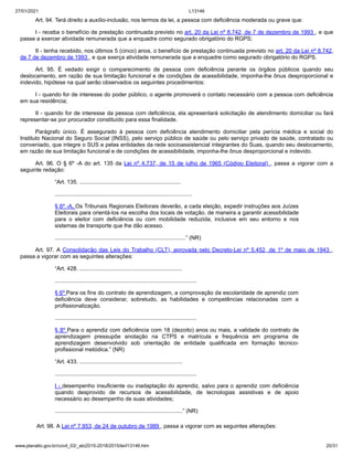 27/01/2021 L13146
www.planalto.gov.br/ccivil_03/_ato2015-2018/2015/lei/l13146.htm 20/31
Art. 94. Terá direito a auxílio-inclusão, nos termos da lei, a pessoa com deficiência moderada ou grave que:
I - receba o benefício de prestação continuada previsto no art. 20 da Lei nº 8.742, de 7 de dezembro de 1993 , e que
passe a exercer atividade remunerada que a enquadre como segurado obrigatório do RGPS;
II - tenha recebido, nos últimos 5 (cinco) anos, o benefício de prestação continuada previsto no art. 20 da Lei nº 8.742,
de 7 de dezembro de 1993 , e que exerça atividade remunerada que a enquadre como segurado obrigatório do RGPS.
Art. 95. É vedado exigir o comparecimento de pessoa com deficiência perante os órgãos públicos quando seu
deslocamento, em razão de sua limitação funcional e de condições de acessibilidade, imponha-lhe ônus desproporcional e
indevido, hipótese na qual serão observados os seguintes procedimentos:
I - quando for de interesse do poder público, o agente promoverá o contato necessário com a pessoa com deficiência
em sua residência;
II - quando for de interesse da pessoa com deficiência, ela apresentará solicitação de atendimento domiciliar ou fará
representar-se por procurador constituído para essa finalidade.
Parágrafo único. É assegurado à pessoa com deficiência atendimento domiciliar pela perícia médica e social do
Instituto Nacional do Seguro Social (INSS), pelo serviço público de saúde ou pelo serviço privado de saúde, contratado ou
conveniado, que integre o SUS e pelas entidades da rede socioassistencial integrantes do Suas, quando seu deslocamento,
em razão de sua limitação funcional e de condições de acessibilidade, imponha-lhe ônus desproporcional e indevido.
Art. 96. O § 6º -A do art. 135 da Lei nº 4.737, de 15 de julho de 1965 (Código Eleitoral) , passa a vigorar com a
seguinte redação:
“Art. 135. .................................................................
........................................................................................
§ 6º -A. Os Tribunais Regionais Eleitorais deverão, a cada eleição, expedir instruções aos Juízes
Eleitorais para orientá-los na escolha dos locais de votação, de maneira a garantir acessibilidade
para o eleitor com deficiência ou com mobilidade reduzida, inclusive em seu entorno e nos
sistemas de transporte que lhe dão acesso.
....................................................................................” (NR)
Art. 97. A Consolidação das Leis do Trabalho (CLT), aprovada pelo Decreto-Lei nº 5.452, de 1º de maio de 1943 ,
passa a vigorar com as seguintes alterações:
“Art. 428. ..................................................................
...........................................................................................
§ 6º Para os fins do contrato de aprendizagem, a comprovação da escolaridade de aprendiz com
deficiência deve considerar, sobretudo, as habilidades e competências relacionadas com a
profissionalização.
...........................................................................................
§ 8º Para o aprendiz com deficiência com 18 (dezoito) anos ou mais, a validade do contrato de
aprendizagem pressupõe anotação na CTPS e matrícula e frequência em programa de
aprendizagem desenvolvido sob orientação de entidade qualificada em formação técnico-
profissional metódica.” (NR)
“Art. 433. ..................................................................
...........................................................................................
I - desempenho insuficiente ou inadaptação do aprendiz, salvo para o aprendiz com deficiência
quando desprovido de recursos de acessibilidade, de tecnologias assistivas e de apoio
necessário ao desempenho de suas atividades;
..................................................................................” (NR)
Art. 98. A Lei nº 7.853, de 24 de outubro de 1989 , passa a vigorar com as seguintes alterações:
 
