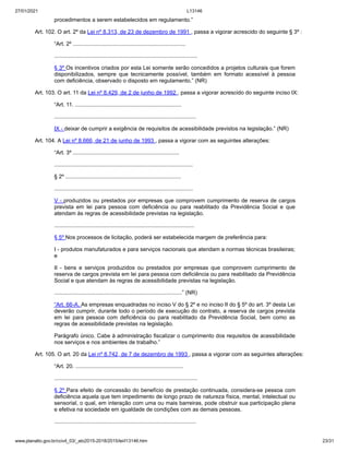 27/01/2021 L13146
www.planalto.gov.br/ccivil_03/_ato2015-2018/2015/lei/l13146.htm 23/31
procedimentos a serem estabelecidos em regulamento.”
Art. 102. O art. 2º da Lei nº 8.313, de 23 de dezembro de 1991 , passa a vigorar acrescido do seguinte § 3º :
“Art. 2º .........................................................................
.............................................................................................
§ 3º Os incentivos criados por esta Lei somente serão concedidos a projetos culturais que forem
disponibilizados, sempre que tecnicamente possível, também em formato acessível à pessoa
com deficiência, observado o disposto em regulamento.” (NR)
Art. 103. O art. 11 da Lei nº 8.429, de 2 de junho de 1992 , passa a vigorar acrescido do seguinte inciso IX:
“Art. 11. .....................................................................
............................................................................................
IX - deixar de cumprir a exigência de requisitos de acessibilidade previstos na legislação.” (NR)
Art. 104. A Lei nº 8.666, de 21 de junho de 1993 , passa a vigorar com as seguintes alterações:
“Art. 3º .....................................................................
..........................................................................................
§ 2º ...........................................................................
..........................................................................................
V - produzidos ou prestados por empresas que comprovem cumprimento de reserva de cargos
prevista em lei para pessoa com deficiência ou para reabilitado da Previdência Social e que
atendam às regras de acessibilidade previstas na legislação.
...........................................................................................
§ 5º Nos processos de licitação, poderá ser estabelecida margem de preferência para:
I - produtos manufaturados e para serviços nacionais que atendam a normas técnicas brasileiras;
e
II - bens e serviços produzidos ou prestados por empresas que comprovem cumprimento de
reserva de cargos prevista em lei para pessoa com deficiência ou para reabilitado da Previdência
Social e que atendam às regras de acessibilidade previstas na legislação.
...................................................................................” (NR)
“Art. 66-A. As empresas enquadradas no inciso V do § 2º e no inciso II do § 5º do art. 3º desta Lei
deverão cumprir, durante todo o período de execução do contrato, a reserva de cargos prevista
em lei para pessoa com deficiência ou para reabilitado da Previdência Social, bem como as
regras de acessibilidade previstas na legislação.
Parágrafo único. Cabe à administração fiscalizar o cumprimento dos requisitos de acessibilidade
nos serviços e nos ambientes de trabalho.”
Art. 105. O art. 20 da Lei nº 8.742, de 7 de dezembro de 1993 , passa a vigorar com as seguintes alterações:
“Art. 20. ......................................................................
.............................................................................................
§ 2º Para efeito de concessão do benefício de prestação continuada, considera-se pessoa com
deficiência aquela que tem impedimento de longo prazo de natureza física, mental, intelectual ou
sensorial, o qual, em interação com uma ou mais barreiras, pode obstruir sua participação plena
e efetiva na sociedade em igualdade de condições com as demais pessoas.
............................................................................................
 