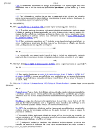 27/01/2021 L13146
www.planalto.gov.br/ccivil_03/_ato2015-2018/2015/lei/l13146.htm 24/31
§ 9º Os rendimentos decorrentes de estágio supervisionado e de aprendizagem não serão
computados para os fins de cálculo da renda familiar per capita a que se refere o § 3º deste
artigo.
.............................................................................................
§ 11. Para concessão do benefício de que trata o caput deste artigo, poderão ser utilizados
outros elementos probatórios da condição de miserabilidade do grupo familiar e da situação de
vulnerabilidade, conforme regulamento.” (NR)
Art. 106. (VETADO).
Art. 107. A Lei nº 9.029, de 13 de abril de 1995 , passa a vigorar com as seguintes alterações:
“Art. 1º É proibida a adoção de qualquer prática discriminatória e limitativa para efeito de acesso
à relação de trabalho, ou de sua manutenção, por motivo de sexo, origem, raça, cor, estado civil,
situação familiar, deficiência, reabilitação profissional, idade, entre outros, ressalvadas, nesse
caso, as hipóteses de proteção à criança e ao adolescente previstas no inciso XXXIII do art. 7º
da Constituição Federal. ” (NR)
“Art. 3º Sem prejuízo do prescrito no art. 2º desta Lei e nos dispositivos legais que tipificam os
crimes resultantes de preconceito de etnia, raça, cor ou deficiência, as infrações ao disposto
nesta Lei são passíveis das seguintes cominações:
..................................................................................” (NR)
“Art. 4º ........................................................................
I - a reintegração com ressarcimento integral de todo o período de afastamento, mediante
pagamento das remunerações devidas, corrigidas monetariamente e acrescidas de juros legais;
....................................................................................” (NR)
Art. 108. O art. 35 da Lei nº 9.250, de 26 de dezembro de 1995 , passa a vigorar acrescido do seguinte § 5º :
“Art. 35. ......................................................................
.............................................................................................
§ 5º Sem prejuízo do disposto no inciso IX do parágrafo único do art. 3º da Lei nº 10.741, de 1º
de outubro de 2003 , a pessoa com deficiência, ou o contribuinte que tenha dependente nessa
condição, tem preferência na restituição referida no inciso III do art. 4º e na alínea “c” do inciso II
do art. 8º .” (NR)
Art. 109. A Lei nº 9.503, de 23 de setembro de 1997 (Código de Trânsito Brasileiro) , passa a vigorar com as seguintes
alterações:
“Art. 2º ...........................................................
Parágrafo único. Para os efeitos deste Código, são consideradas vias terrestres as praias abertas
à circulação pública, as vias internas pertencentes aos condomínios constituídos por unidades
autônomas e as vias e áreas de estacionamento de estabelecimentos privados de uso coletivo.”
(NR)
“Art. 86-A. As vagas de estacionamento regulamentado de que trata o inciso XVII do art. 181
desta Lei deverão ser sinalizadas com as respectivas placas indicativas de destinação e com
placas informando os dados sobre a infração por estacionamento indevido.”
“Art. 147-A. Ao candidato com deficiência auditiva é assegurada acessibilidade de comunicação,
mediante emprego de tecnologias assistivas ou de ajudas técnicas em todas as etapas do
processo de habilitação.
§ 1º O material didático audiovisual utilizado em aulas teóricas dos cursos que precedem os
exames previstos no art. 147 desta Lei deve ser acessível, por meio de subtitulação com legenda
oculta associada à tradução simultânea em Libras.
§ 2º É assegurado também ao candidato com deficiência auditiva requerer, no ato de sua
inscrição, os serviços de intérprete da Libras, para acompanhamento em aulas práticas e
 