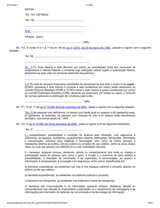 27/01/2021 L13146
www.planalto.gov.br/ccivil_03/_ato2015-2018/2015/lei/l13146.htm 25/31
teóricas.”
“Art. 154. (VETADO).”
“Art. 181. ...................................................................
..........................................................................................
XVII - .........................................................................
Infração - grave;
.................................................................................” (NR)
Art. 110. O inciso VI e o § 1º do art. 56 da Lei nº 9.615, de 24 de março de 1998 , passam a vigorar com a seguinte
redação:
“Art. 56. ....................................................................
...........................................................................................
VI - 2,7% (dois inteiros e sete décimos por cento) da arrecadação bruta dos concursos de
prognósticos e loterias federais e similares cuja realização estiver sujeita a autorização federal,
deduzindo-se esse valor do montante destinado aos prêmios;
.............................................................................................
§ 1º Do total de recursos financeiros resultantes do percentual de que trata o inciso VI do caput ,
62,96% (sessenta e dois inteiros e noventa e seis centésimos por cento) serão destinados ao
Comitê Olímpico Brasileiro (COB) e 37,04% (trinta e sete inteiros e quatro centésimos por cento)
ao Comitê Paralímpico Brasileiro (CPB), devendo ser observado, em ambos os casos, o conjunto
de normas aplicáveis à celebração de convênios pela União.
..................................................................................” (NR)
Art. 111. O art. 1º da Lei nº 10.048, de 8 de novembro de 2000 , passa a vigorar com a seguinte redação:
“Art. 1º As pessoas com deficiência, os idosos com idade igual ou superior a 60 (sessenta) anos,
as gestantes, as lactantes, as pessoas com crianças de colo e os obesos terão atendimento
prioritário, nos termos desta Lei.” (NR)
Art. 112. A Lei nº 10.098, de 19 de dezembro de 2000 , passa a vigorar com as seguintes alterações:
“Art. 2º .......................................................................
I - acessibilidade: possibilidade e condição de alcance para utilização, com segurança e
autonomia, de espaços, mobiliários, equipamentos urbanos, edificações, transportes, informação
e comunicação, inclusive seus sistemas e tecnologias, bem como de outros serviços e
instalações abertos ao público, de uso público ou privados de uso coletivo, tanto na zona urbana
como na rural, por pessoa com deficiência ou com mobilidade reduzida;
II - barreiras: qualquer entrave, obstáculo, atitude ou comportamento que limite ou impeça a
participação social da pessoa, bem como o gozo, a fruição e o exercício de seus direitos à
acessibilidade, à liberdade de movimento e de expressão, à comunicação, ao acesso à
informação, à compreensão, à circulação com segurança, entre outros, classificadas em:
a) barreiras urbanísticas: as existentes nas vias e nos espaços públicos e privados abertos ao
público ou de uso coletivo;
b) barreiras arquitetônicas: as existentes nos edifícios públicos e privados;
c) barreiras nos transportes: as existentes nos sistemas e meios de transportes;
d) barreiras nas comunicações e na informação: qualquer entrave, obstáculo, atitude ou
comportamento que dificulte ou impossibilite a expressão ou o recebimento de mensagens e de
informações por intermédio de sistemas de comunicação e de tecnologia da informação;
 