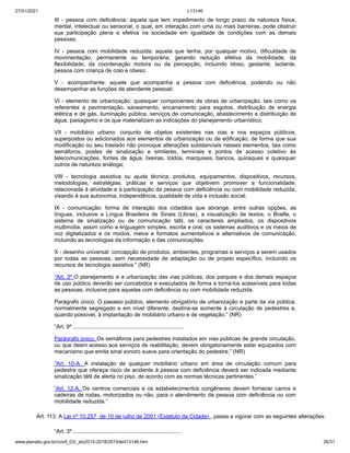 27/01/2021 L13146
www.planalto.gov.br/ccivil_03/_ato2015-2018/2015/lei/l13146.htm 26/31
III - pessoa com deficiência: aquela que tem impedimento de longo prazo de natureza física,
mental, intelectual ou sensorial, o qual, em interação com uma ou mais barreiras, pode obstruir
sua participação plena e efetiva na sociedade em igualdade de condições com as demais
pessoas;
IV - pessoa com mobilidade reduzida: aquela que tenha, por qualquer motivo, dificuldade de
movimentação, permanente ou temporária, gerando redução efetiva da mobilidade, da
flexibilidade, da coordenação motora ou da percepção, incluindo idoso, gestante, lactante,
pessoa com criança de colo e obeso;
V - acompanhante: aquele que acompanha a pessoa com deficiência, podendo ou não
desempenhar as funções de atendente pessoal;
VI - elemento de urbanização: quaisquer componentes de obras de urbanização, tais como os
referentes a pavimentação, saneamento, encanamento para esgotos, distribuição de energia
elétrica e de gás, iluminação pública, serviços de comunicação, abastecimento e distribuição de
água, paisagismo e os que materializam as indicações do planejamento urbanístico;
VII - mobiliário urbano: conjunto de objetos existentes nas vias e nos espaços públicos,
superpostos ou adicionados aos elementos de urbanização ou de edificação, de forma que sua
modificação ou seu traslado não provoque alterações substanciais nesses elementos, tais como
semáforos, postes de sinalização e similares, terminais e pontos de acesso coletivo às
telecomunicações, fontes de água, lixeiras, toldos, marquises, bancos, quiosques e quaisquer
outros de natureza análoga;
VIII - tecnologia assistiva ou ajuda técnica: produtos, equipamentos, dispositivos, recursos,
metodologias, estratégias, práticas e serviços que objetivem promover a funcionalidade,
relacionada à atividade e à participação da pessoa com deficiência ou com mobilidade reduzida,
visando à sua autonomia, independência, qualidade de vida e inclusão social;
IX - comunicação: forma de interação dos cidadãos que abrange, entre outras opções, as
línguas, inclusive a Língua Brasileira de Sinais (Libras), a visualização de textos, o Braille, o
sistema de sinalização ou de comunicação tátil, os caracteres ampliados, os dispositivos
multimídia, assim como a linguagem simples, escrita e oral, os sistemas auditivos e os meios de
voz digitalizados e os modos, meios e formatos aumentativos e alternativos de comunicação,
incluindo as tecnologias da informação e das comunicações;
X - desenho universal: concepção de produtos, ambientes, programas e serviços a serem usados
por todas as pessoas, sem necessidade de adaptação ou de projeto específico, incluindo os
recursos de tecnologia assistiva.” (NR)
“Art. 3º O planejamento e a urbanização das vias públicas, dos parques e dos demais espaços
de uso público deverão ser concebidos e executados de forma a torná-los acessíveis para todas
as pessoas, inclusive para aquelas com deficiência ou com mobilidade reduzida.
Parágrafo único. O passeio público, elemento obrigatório de urbanização e parte da via pública,
normalmente segregado e em nível diferente, destina-se somente à circulação de pedestres e,
quando possível, à implantação de mobiliário urbano e de vegetação.” (NR)
“Art. 9º ........................................................................
Parágrafo único. Os semáforos para pedestres instalados em vias públicas de grande circulação,
ou que deem acesso aos serviços de reabilitação, devem obrigatoriamente estar equipados com
mecanismo que emita sinal sonoro suave para orientação do pedestre.” (NR)
“Art. 10-A. A instalação de qualquer mobiliário urbano em área de circulação comum para
pedestre que ofereça risco de acidente à pessoa com deficiência deverá ser indicada mediante
sinalização tátil de alerta no piso, de acordo com as normas técnicas pertinentes.”
“Art. 12-A. Os centros comerciais e os estabelecimentos congêneres devem fornecer carros e
cadeiras de rodas, motorizados ou não, para o atendimento da pessoa com deficiência ou com
mobilidade reduzida.”
Art. 113. A Lei nº 10.257, de 10 de julho de 2001 (Estatuto da Cidade) , passa a vigorar com as seguintes alterações:
“Art. 3º ......................................................................
 