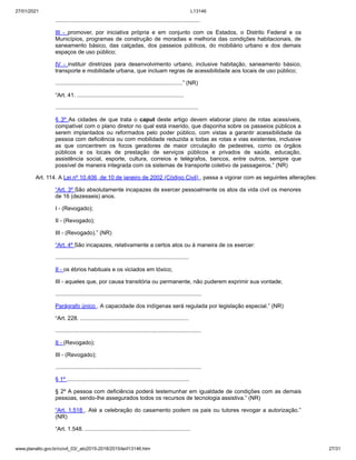 27/01/2021 L13146
www.planalto.gov.br/ccivil_03/_ato2015-2018/2015/lei/l13146.htm 27/31
............................................................................................
III - promover, por iniciativa própria e em conjunto com os Estados, o Distrito Federal e os
Municípios, programas de construção de moradias e melhoria das condições habitacionais, de
saneamento básico, das calçadas, dos passeios públicos, do mobiliário urbano e dos demais
espaços de uso público;
IV - instituir diretrizes para desenvolvimento urbano, inclusive habitação, saneamento básico,
transporte e mobilidade urbana, que incluam regras de acessibilidade aos locais de uso público;
.................................................................................” (NR)
“Art. 41. ....................................................................
...........................................................................................
§ 3º As cidades de que trata o caput deste artigo devem elaborar plano de rotas acessíveis,
compatível com o plano diretor no qual está inserido, que disponha sobre os passeios públicos a
serem implantados ou reformados pelo poder público, com vistas a garantir acessibilidade da
pessoa com deficiência ou com mobilidade reduzida a todas as rotas e vias existentes, inclusive
as que concentrem os focos geradores de maior circulação de pedestres, como os órgãos
públicos e os locais de prestação de serviços públicos e privados de saúde, educação,
assistência social, esporte, cultura, correios e telégrafos, bancos, entre outros, sempre que
possível de maneira integrada com os sistemas de transporte coletivo de passageiros.” (NR)
Art. 114. A Lei nº 10.406, de 10 de janeiro de 2002 (Código Civil) , passa a vigorar com as seguintes alterações:
“Art. 3º São absolutamente incapazes de exercer pessoalmente os atos da vida civil os menores
de 16 (dezesseis) anos.
I - (Revogado);
II - (Revogado);
III - (Revogado).” (NR)
“Art. 4º São incapazes, relativamente a certos atos ou à maneira de os exercer:
.....................................................................................
II - os ébrios habituais e os viciados em tóxico;
III - aqueles que, por causa transitória ou permanente, não puderem exprimir sua vontade;
.............................................................................................
Parágrafo único . A capacidade dos indígenas será regulada por legislação especial.” (NR)
“Art. 228. .....................................................................
.............................................................................................
II - (Revogado);
III - (Revogado);
.............................................................................................
§ 1º ..............................................................................
§ 2º A pessoa com deficiência poderá testemunhar em igualdade de condições com as demais
pessoas, sendo-lhe assegurados todos os recursos de tecnologia assistiva.” (NR)
“Art. 1.518 . Até a celebração do casamento podem os pais ou tutores revogar a autorização.”
(NR)
“Art. 1.548. ...................................................................
 