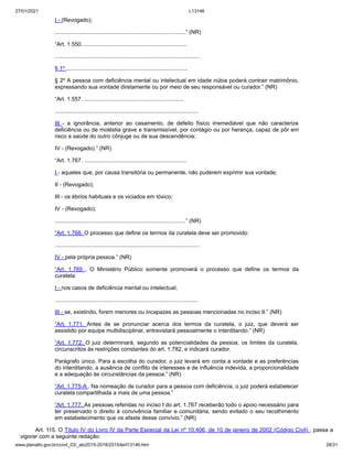 27/01/2021 L13146
www.planalto.gov.br/ccivil_03/_ato2015-2018/2015/lei/l13146.htm 28/31
I - (Revogado);
....................................................................................” (NR)
“Art. 1.550. ..................................................................
.............................................................................................
§ 1º ..............................................................................
§ 2º A pessoa com deficiência mental ou intelectual em idade núbia poderá contrair matrimônio,
expressando sua vontade diretamente ou por meio de seu responsável ou curador.” (NR)
“Art. 1.557. ................................................................
............................................................................................
III - a ignorância, anterior ao casamento, de defeito físico irremediável que não caracterize
deficiência ou de moléstia grave e transmissível, por contágio ou por herança, capaz de pôr em
risco a saúde do outro cônjuge ou de sua descendência;
IV - (Revogado).” (NR)
“Art. 1.767. ..................................................................
I - aqueles que, por causa transitória ou permanente, não puderem exprimir sua vontade;
II - (Revogado);
III - os ébrios habituais e os viciados em tóxico;
IV - (Revogado);
....................................................................................” (NR)
“Art. 1.768. O processo que define os termos da curatela deve ser promovido:
.............................................................................................
IV - pela própria pessoa.” (NR)
“Art. 1.769 . O Ministério Público somente promoverá o processo que define os termos da
curatela:
I - nos casos de deficiência mental ou intelectual;
............................................................................................
III - se, existindo, forem menores ou incapazes as pessoas mencionadas no inciso II.” (NR)
“Art. 1.771. Antes de se pronunciar acerca dos termos da curatela, o juiz, que deverá ser
assistido por equipe multidisciplinar, entrevistará pessoalmente o interditando.” (NR)
“Art. 1.772. O juiz determinará, segundo as potencialidades da pessoa, os limites da curatela,
circunscritos às restrições constantes do art. 1.782, e indicará curador.
Parágrafo único. Para a escolha do curador, o juiz levará em conta a vontade e as preferências
do interditando, a ausência de conflito de interesses e de influência indevida, a proporcionalidade
e a adequação às circunstâncias da pessoa.” (NR)
“Art. 1.775-A . Na nomeação de curador para a pessoa com deficiência, o juiz poderá estabelecer
curatela compartilhada a mais de uma pessoa.”
“Art. 1.777. As pessoas referidas no inciso I do art. 1.767 receberão todo o apoio necessário para
ter preservado o direito à convivência familiar e comunitária, sendo evitado o seu recolhimento
em estabelecimento que os afaste desse convívio.” (NR)
Art. 115. O Título IV do Livro IV da Parte Especial da Lei nº 10.406, de 10 de janeiro de 2002 (Código Civil) , passa a
vigorar com a seguinte redação:
 