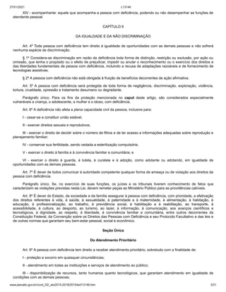 27/01/2021 L13146
www.planalto.gov.br/ccivil_03/_ato2015-2018/2015/lei/l13146.htm 3/31
XIV - acompanhante: aquele que acompanha a pessoa com deficiência, podendo ou não desempenhar as funções de
atendente pessoal.
CAPÍTULO II
DA IGUALDADE E DA NÃO DISCRIMINAÇÃO
Art. 4º Toda pessoa com deficiência tem direito à igualdade de oportunidades com as demais pessoas e não sofrerá
nenhuma espécie de discriminação.
§ 1º Considera-se discriminação em razão da deficiência toda forma de distinção, restrição ou exclusão, por ação ou
omissão, que tenha o propósito ou o efeito de prejudicar, impedir ou anular o reconhecimento ou o exercício dos direitos e
das liberdades fundamentais de pessoa com deficiência, incluindo a recusa de adaptações razoáveis e de fornecimento de
tecnologias assistivas.
§ 2º A pessoa com deficiência não está obrigada à fruição de benefícios decorrentes de ação afirmativa.
Art. 5º A pessoa com deficiência será protegida de toda forma de negligência, discriminação, exploração, violência,
tortura, crueldade, opressão e tratamento desumano ou degradante.
Parágrafo único. Para os fins da proteção mencionada no caput deste artigo, são considerados especialmente
vulneráveis a criança, o adolescente, a mulher e o idoso, com deficiência.
Art. 6º A deficiência não afeta a plena capacidade civil da pessoa, inclusive para:
I - casar-se e constituir união estável;
II - exercer direitos sexuais e reprodutivos;
III - exercer o direito de decidir sobre o número de filhos e de ter acesso a informações adequadas sobre reprodução e
planejamento familiar;
IV - conservar sua fertilidade, sendo vedada a esterilização compulsória;
V - exercer o direito à família e à convivência familiar e comunitária; e
VI - exercer o direito à guarda, à tutela, à curatela e à adoção, como adotante ou adotando, em igualdade de
oportunidades com as demais pessoas.
Art. 7º É dever de todos comunicar à autoridade competente qualquer forma de ameaça ou de violação aos direitos da
pessoa com deficiência.
Parágrafo único. Se, no exercício de suas funções, os juízes e os tribunais tiverem conhecimento de fatos que
caracterizem as violações previstas nesta Lei, devem remeter peças ao Ministério Público para as providências cabíveis.
Art. 8º É dever do Estado, da sociedade e da família assegurar à pessoa com deficiência, com prioridade, a efetivação
dos direitos referentes à vida, à saúde, à sexualidade, à paternidade e à maternidade, à alimentação, à habitação, à
educação, à profissionalização, ao trabalho, à previdência social, à habilitação e à reabilitação, ao transporte, à
acessibilidade, à cultura, ao desporto, ao turismo, ao lazer, à informação, à comunicação, aos avanços científicos e
tecnológicos, à dignidade, ao respeito, à liberdade, à convivência familiar e comunitária, entre outros decorrentes da
Constituição Federal, da Convenção sobre os Direitos das Pessoas com Deficiência e seu Protocolo Facultativo e das leis e
de outras normas que garantam seu bem-estar pessoal, social e econômico.
Seção Única
Do Atendimento Prioritário
Art. 9º A pessoa com deficiência tem direito a receber atendimento prioritário, sobretudo com a finalidade de:
I - proteção e socorro em quaisquer circunstâncias;
II - atendimento em todas as instituições e serviços de atendimento ao público;
III - disponibilização de recursos, tanto humanos quanto tecnológicos, que garantam atendimento em igualdade de
condições com as demais pessoas;
 