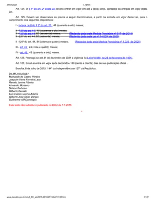 27/01/2021 L13146
www.planalto.gov.br/ccivil_03/_ato2015-2018/2015/lei/l13146.htm 31/31
Art. 124. O § 1º do art. 2º desta Lei deverá entrar em vigor em até 2 (dois) anos, contados da entrada em vigor desta
Lei.
Art. 125. Devem ser observados os prazos a seguir discriminados, a partir da entrada em vigor desta Lei, para o
cumprimento dos seguintes dispositivos:
I - incisos I e II do § 2º do art. 28 , 48 (quarenta e oito) meses;
II - § 6º do art. 44 , 48 (quarenta e oito) meses;
II - § 6º do art. 44, 60 (sessenta) meses; (Redação dada pela Medida Provisória nº 917, de 2019)
II - § 6º do art. 44, 60 (sessenta) meses; (Redação dada pela Lei nº 14.009, de 2020)
II - § 6º do art. 44, 84 (oitenta e quatro) meses; (Redação dada pela Medida Provisória nº 1.025, de 2020)
III - art. 45 , 24 (vinte e quatro) meses;
IV - art. 49 , 48 (quarenta e oito) meses.
Art. 126. Prorroga-se até 31 de dezembro de 2021 a vigência da Lei nº 8.989, de 24 de fevereiro de 1995 .
Art. 127. Esta Lei entra em vigor após decorridos 180 (cento e oitenta) dias de sua publicação oficial .
Brasília, 6 de julho de 2015; 194º da Independência e 127º da República.
DILMA ROUSSEF
Marivaldo de Castro Pereira
Joaquim Vieira Ferreira Levy
Renato Janine Ribeiro
Armando Monteiro
Nelson Barbosa
Gilberto Kassab
Luis Inácio Lucena Adams
Gilberto José Spier Vargas
Guilherme Afif Domingos
Este texto não substitui o publicado no DOU de 7.7.2015
*
 