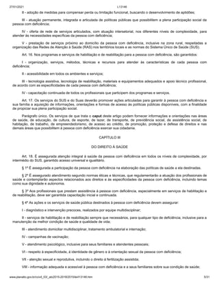 27/01/2021 L13146
www.planalto.gov.br/ccivil_03/_ato2015-2018/2015/lei/l13146.htm 5/31
II - adoção de medidas para compensar perda ou limitação funcional, buscando o desenvolvimento de aptidões;
III - atuação permanente, integrada e articulada de políticas públicas que possibilitem a plena participação social da
pessoa com deficiência;
IV - oferta de rede de serviços articulados, com atuação intersetorial, nos diferentes níveis de complexidade, para
atender às necessidades específicas da pessoa com deficiência;
V - prestação de serviços próximo ao domicílio da pessoa com deficiência, inclusive na zona rural, respeitadas a
organização das Redes de Atenção à Saúde (RAS) nos territórios locais e as normas do Sistema Único de Saúde (SUS).
Art. 16. Nos programas e serviços de habilitação e de reabilitação para a pessoa com deficiência, são garantidos:
I - organização, serviços, métodos, técnicas e recursos para atender às características de cada pessoa com
deficiência;
II - acessibilidade em todos os ambientes e serviços;
III - tecnologia assistiva, tecnologia de reabilitação, materiais e equipamentos adequados e apoio técnico profissional,
de acordo com as especificidades de cada pessoa com deficiência;
IV - capacitação continuada de todos os profissionais que participem dos programas e serviços.
Art. 17. Os serviços do SUS e do Suas deverão promover ações articuladas para garantir à pessoa com deficiência e
sua família a aquisição de informações, orientações e formas de acesso às políticas públicas disponíveis, com a finalidade
de propiciar sua plena participação social.
Parágrafo único. Os serviços de que trata o caput deste artigo podem fornecer informações e orientações nas áreas
de saúde, de educação, de cultura, de esporte, de lazer, de transporte, de previdência social, de assistência social, de
habitação, de trabalho, de empreendedorismo, de acesso ao crédito, de promoção, proteção e defesa de direitos e nas
demais áreas que possibilitem à pessoa com deficiência exercer sua cidadania.
CAPÍTULO III
DO DIREITO À SAÚDE
Art. 18. É assegurada atenção integral à saúde da pessoa com deficiência em todos os níveis de complexidade, por
intermédio do SUS, garantido acesso universal e igualitário.
§ 1º É assegurada a participação da pessoa com deficiência na elaboração das políticas de saúde a ela destinadas.
§ 2º É assegurado atendimento segundo normas éticas e técnicas, que regulamentarão a atuação dos profissionais de
saúde e contemplarão aspectos relacionados aos direitos e às especificidades da pessoa com deficiência, incluindo temas
como sua dignidade e autonomia.
§ 3º Aos profissionais que prestam assistência à pessoa com deficiência, especialmente em serviços de habilitação e
de reabilitação, deve ser garantida capacitação inicial e continuada.
§ 4º As ações e os serviços de saúde pública destinados à pessoa com deficiência devem assegurar:
I - diagnóstico e intervenção precoces, realizados por equipe multidisciplinar;
II - serviços de habilitação e de reabilitação sempre que necessários, para qualquer tipo de deficiência, inclusive para a
manutenção da melhor condição de saúde e qualidade de vida;
III - atendimento domiciliar multidisciplinar, tratamento ambulatorial e internação;
IV - campanhas de vacinação;
V - atendimento psicológico, inclusive para seus familiares e atendentes pessoais;
VI - respeito à especificidade, à identidade de gênero e à orientação sexual da pessoa com deficiência;
VII - atenção sexual e reprodutiva, incluindo o direito à fertilização assistida;
VIII - informação adequada e acessível à pessoa com deficiência e a seus familiares sobre sua condição de saúde;
 